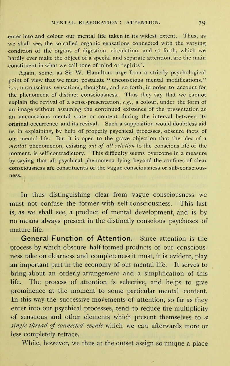 •enter into and colour our mental life taken in its widest extent. Thus, as we shall see, the so-called organic sensations connected with the varying condition of the organs of digestion, circulation, and so forth, which we hardly ever make the object of a special and sepkrate attention, are the main constituent in what we call tone of mind or ' spirits Again, some, as Sir W. Hamilton, urge from a strictly psychological point of view that we must postulate  unconscious mental modifications, i.e., unconscious sensations, thoughts, and so forth, in order to account for the phenomena of distinct consciousness. Thus they say that we cannot explain the revival of a sense-presentation, e.g., a colour, under the form of an image without assuming the continued existence of the presentation as an unconscious mental state or content during the interval between its original occurrence and its revival. Such a supposition would doubtless aid us in explaining, by help of properly psychical processes, obscure facts of our mental life. But it is open to the grave objection that the idea of a mental phenomenon, existing out of all relation to the conscious life of the moment, is self-contradictory. This difficulty seems overcome in a measure by saying that all psychical phenomena lying beyond the confines of clear consciousness are constituents of the vague consciousness or sub-conscious- ness. , In thus distinguishing clear from vague consciousness we must not confuse the former with self-consciousness. This last is, as we shall see, a product of mental development, and is by no means always present in the distinctly conscious psychoses of mature life. General Function of Attention. Since attention is the process by which obscure half-formed products of our conscious- ness take on clearness and completeness it must, it is evident, play an important part in the economy of our mental life. It serves to bring about an orderly arrangement and a simplification of this life. The process of attention is selective, and helps to give prominence at the moment to some particular mental content. In this way the successive movements of attention, so far as they enter into our psychical processes, tend to reduce the multiplicity of sensuous and other elements which present themselves to a single thread of connected events which we can afterwards more or less completely retrace. While, however, we thus at the outset assign so unique a place