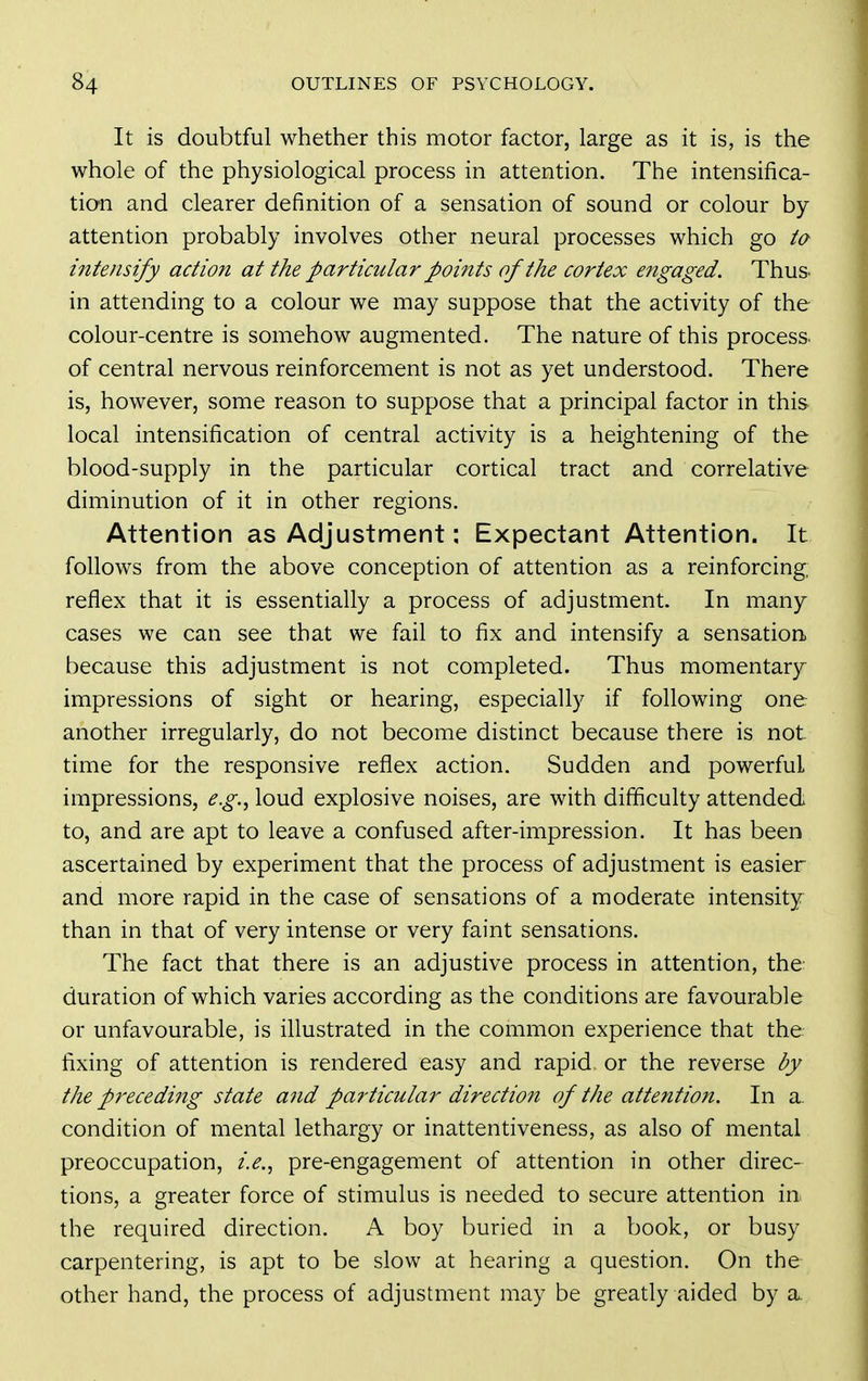 It is doubtful whether this motor factor, large as it is, is the whole of the physiological process in attention. The intensifica- tion and clearer definition of a sensation of sound or colour by attention probably involves other neural processes which go ta intensify action at the particular points of the cortex engaged. Thus, in attending to a colour we may suppose that the activity of the colour-centre is somehow augmented. The nature of this process, of central nervous reinforcement is not as yet understood. There is, however, some reason to suppose that a principal factor in this local intensification of central activity is a heightening of the blood-supply in the particular cortical tract and correlative diminution of it in other regions. Attention as Adjustment; Expectant Attention. It follows from the above conception of attention as a reinforcing, reflex that it is essentially a process of adjustment. In many cases we can see that we fail to fix and intensify a sensation because this adjustment is not completed. Thus momentary impressions of sight or hearing, especially if following one another irregularly, do not become distinct because there is not time for the responsive reflex action. Sudden and powerful impressions, e.g.^ loud explosive noises, are with difficulty attended to, and are apt to leave a confused after-impression. It has been ascertained by experiment that the process of adjustment is easier and more rapid in the case of sensations of a moderate intensity than in that of very intense or very faint sensations. The fact that there is an adjustive process in attention, the duration of which varies according as the conditions are favourable or unfavourable, is illustrated in the common experience that the fixing of attention is rendered easy and rapid or the reverse by the preceding state and particular direction of the attention. In a. condition of mental lethargy or inattentiveness, as also of mental preoccupation, i.e.^ pre-engagement of attention in other direc- tions, a greater force of stimulus is needed to secure attention in the required direction. A boy buried in a book, or busy carpentering, is apt to be slow at hearing a question. On the other hand, the process of adjustment may be greatly aided by a.