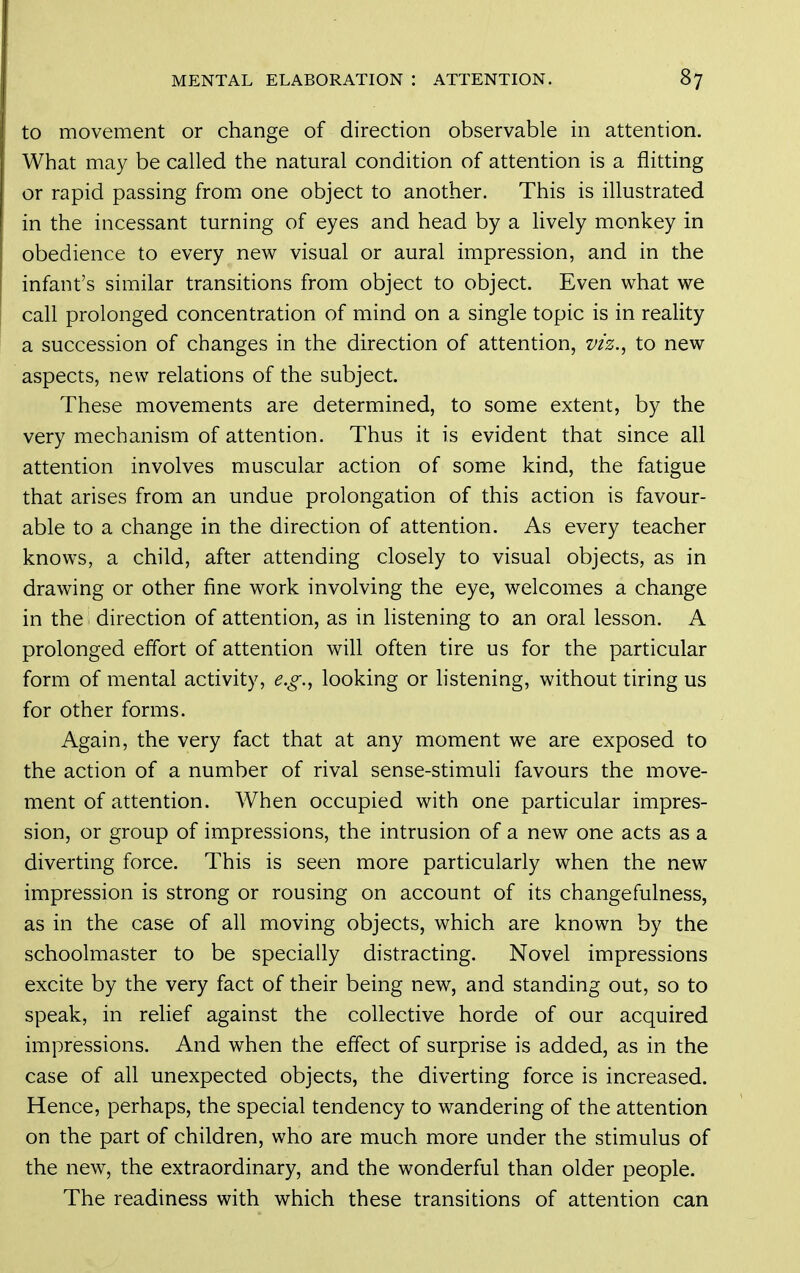 to movement or change of direction observable in attention. What may be called the natural condition of attention is a flitting or rapid passing from one object to another. This is illustrated in the incessant turning of eyes and head by a lively monkey in obedience to every new visual or aural impression, and in the infant's similar transitions from object to object. Even what we call prolonged concentration of mind on a single topic is in reality a succession of changes in the direction of attention, viz.^ to new aspects, new relations of the subject. These movements are determined, to some extent, by the very mechanism of attention. Thus it is evident that since all attention involves muscular action of some kind, the fatigue that arises from an undue prolongation of this action is favour- able to a change in the direction of attention. As every teacher knows, a child, after attending closely to visual objects, as in drawing or other fine work involving the eye, welcomes a change in the direction of attention, as in listening to an oral lesson. A prolonged effort of attention will often tire us for the particular form of mental activity, e.g.^ looking or hstening, without tiring us for other forms. Again, the very fact that at any moment we are exposed to the action of a number of rival sense-stimuli favours the move- ment of attention. When occupied with one particular impres- sion, or group of impressions, the intrusion of a new one acts as a diverting force. This is seen more particularly when the new impression is strong or rousing on account of its changefulness, as in the case of all moving objects, which are known by the schoolmaster to be specially distracting. Novel impressions excite by the very fact of their being new, and standing out, so to speak, in relief against the collective horde of our acquired impressions. And when the effect of surprise is added, as in the case of all unexpected objects, the diverting force is increased. Hence, perhaps, the special tendency to wandering of the attention on the part of children, who are much more under the stimulus of the new, the extraordinary, and the wonderful than older people. The readiness with which these transitions of attention can