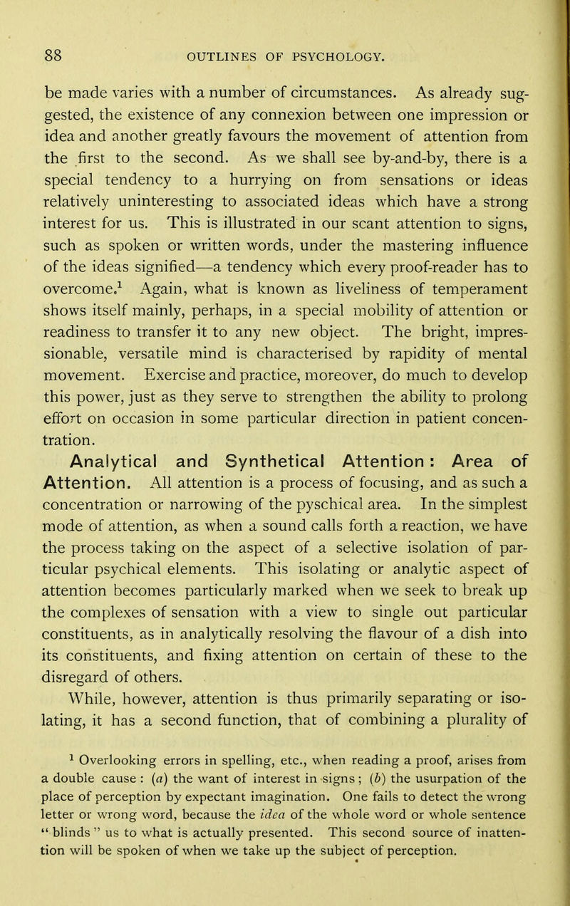 be made varies with a number of circumstances. As already sug- gested, the existence of any connexion between one impression or idea and another greatly favours the movement of attention from the first to the second. As we shall see by-and-by, there is a special tendency to a hurrying on from sensations or ideas relatively uninteresting to associated ideas which have a strong interest for us. This is illustrated in our scant attention to signs, such as spoken or written words, under the mastering influence of the ideas signified—a tendency which every proof-reader has to overcome.^ Again, what is known as liveliness of temperament shows itself mainly, perhaps, in a special mobility of attention or readiness to transfer it to any new object. The bright, impres- sionable, versatile mind is characterised by rapidity of mental movement. Exercise and practice, moreover, do much to develop this power, just as they serve to strengthen the ability to prolong effort on occasion in some particular direction in patient concen- tration. Analytical and Synthetical Attention : Area of Attention. All attention is a process of focusing, and as such a concentration or narrowing of the pyschical area. In the simplest mode of attention, as when a sound calls forth a reaction, we have the process taking on the aspect of a selective isolation of par- ticular psychical elements. This isolating or analytic aspect of attention becomes particularly marked when we seek to break up the complexes of sensation with a view to single out particular constituents, as in analytically resolving the flavour of a dish into its constituents, and fixing attention on certain of these to the disregard of others. While, however, attention is thus primarily separating or iso- lating, it has a second function, that of combining a plurality of ^ Overlooking errors in spelling, etc., when reading a proof, arises from a double cause : (a) the want of interest in signs; (b) the usurpation of the place of perception by expectant imagination. One fails to detect the wrong letter or wrong word, because the idea of the whole word or whole sentence  blinds  us to what is actually presented. This second source of inatten- tion will be spoken of when we take up the subject of perception.