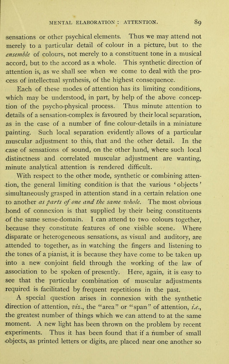sensations or other psychical elements. Thus we may attend not merely to a particular detail of colour in a picture, but to the snsejiible of colours, not merely to a constituent tone in a musical accord, but to the accord as a whole. This synthetic direction of attention is, as we shall see when we come to deal with the pro- cess of intellectual synthesis, of the highest consequence. Each of these modes of attention has its limiting conditions, which may be understood, in part, by help of the above concep- tion of the psycho-physical process. Thus minute attention to ■details of a sensation-complex is favoured by their local separation, as in the case of a number of fine colour-details in a miniature painting. Such local separation evidently allows of a particular muscular adjustment to this, that and the other detail. In the case of sensations of sound, on the other hand, where such local distinctness and correlated muscular adjustment are wanting, minute analytical attention is rendered difficult. With respect to the other mode, synthetic or combining atten- tion, the general limiting condition is that the various ' objects ' simultaneously grasped in attention stand in a certain relation one to another as pcwts of one and the same whole. The most obvious bond of connexion is that supplied by their being constituents of the same sense-domain. I can attend to two colours together, because they constitute features of one visible scene. Where •disparate or heterogeneous sensations, as visual and auditory, are attended to together, as in watching the fingers and listening to the tones of a pianist, it is because they have come to be taken up into a new conjoint field through the working of the law of .association to be spoken of presently. Here, again, it is easy to see that the particular combination of muscular adjustments required is facilitated by frequent repetitions in the past. A special question arises in connexion with the synthetic direction of attention, viz., the area or span of attention, i.e.^ the greatest number of things which we can attend to at the same moment. A new light has been thrown on the problem by recent •experiments. Thus it has been found that if a number of small •objects, as printed letters or digits, are placed near one another so