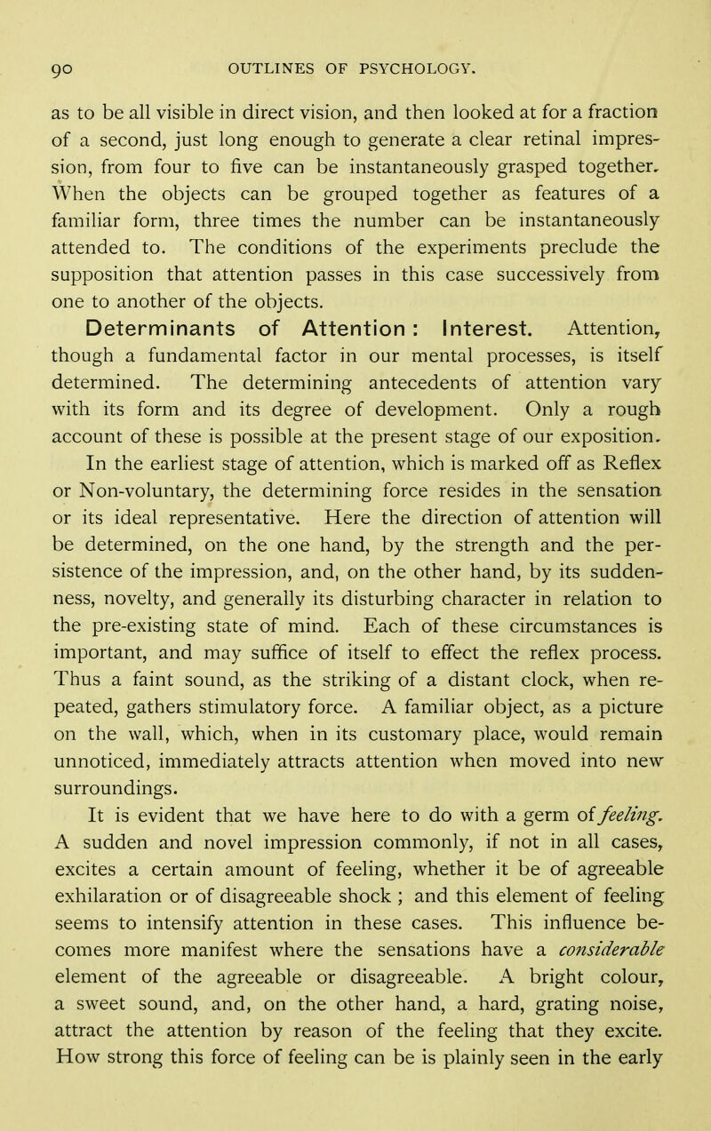 as to be all visible in direct vision, and then looked at for a fraction of a second, just long enough to generate a clear retinal impres- sion, from four to five can be instantaneously grasped together. When the objects can be grouped together as features of a familiar form, three times the number can be instantaneously attended to. The conditions of the experiments preclude the supposition that attention passes in this case successively from one to another of the objects. Determinants of Attention : Interest. Attention, though a fundamental factor in our mental processes, is itself determined. The determining antecedents of attention vary with its form and its degree of development. Only a rough account of these is possible at the present stage of our exposition. In the earliest stage of attention, which is marked off as Reflex or Non-voluntary, the determining force resides in the sensation or its ideal representative. Here the direction of attention will be determined, on the one hand, by the strength and the per- sistence of the impression, and, on the other hand, by its sudden- ness, novelty, and generally its disturbing character in relation to the pre-existing state of mind. Each of these circumstances is important, and may suffice of itself to effect the reflex process. Thus a faint sound, as the striking of a distant clock, when re- peated, gathers stimulatory force. A familiar object, as a picture on the wall, which, when in its customary place, would remain unnoticed, immediately attracts attention when moved into new surroundings. It is evident that we have here to do with a germ of feeling. A sudden and novel impression commonly, if not in all cases, excites a certain amount of feeling, whether it be of agreeable exhilaration or of disagreeable shock ; and this element of feeling seems to intensify attention in these cases. This influence be- comes more manifest where the sensations have a considerable element of the agreeable or disagreeable. A bright colour, a sweet sound, and, on the other hand, a hard, grating noise, attract the attention by reason of the feeling that they excite. How strong this force of feeling can be is plainly seen in the early