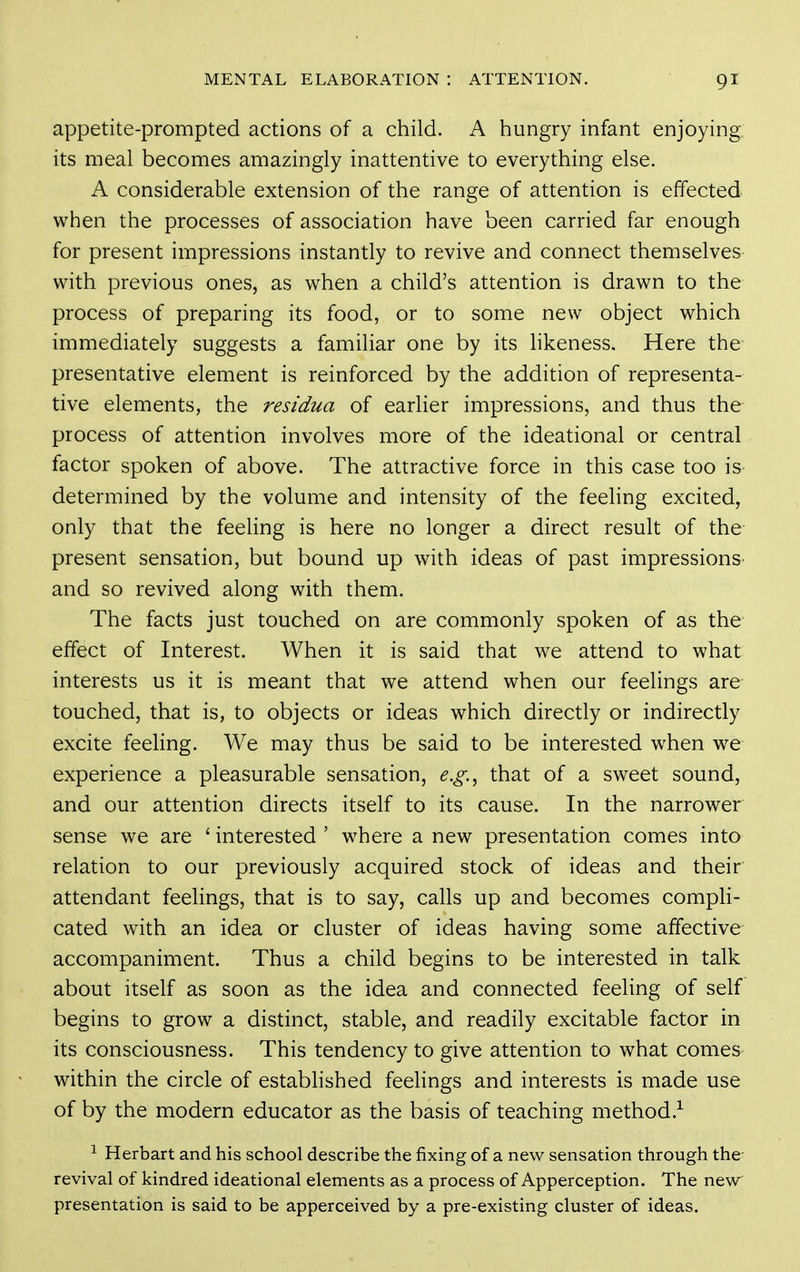 appetite-prompted actions of a child. A hungry infant enjoying its meal becomes amazingly inattentive to everything else. A considerable extension of the range of attention is effected when the processes of association have been carried far enough for present impressions instantly to revive and connect themselves with previous ones, as when a child's attention is drawn to the process of preparing its food, or to some new object which immediately suggests a familiar one by its likeness. Here the presentative element is reinforced by the addition of representa- tive elements, the residua of earlier impressions, and thus the process of attention involves more of the ideational or central factor spoken of above. The attractive force in this case too is- determined by the volume and intensity of the feeling excited, only that the feeling is here no longer a direct result of the present sensation, but bound up with ideas of past impressions- and so revived along with them. The facts just touched on are commonly spoken of as the effect of Interest. When it is said that we attend to what interests us it is meant that we attend when our feelings are touched, that is, to objects or ideas which directly or indirectly excite feeling. We may thus be said to be interested when we experience a pleasurable sensation, e.g.^ that of a sweet sound, and our attention directs itself to its cause. In the narrower sense we are ' interested ' where a new presentation comes into relation to our previously acquired stock of ideas and their attendant feelings, that is to say, calls up and becomes compli- cated with an idea or cluster of ideas having some affective accompaniment. Thus a child begins to be interested in talk about itself as soon as the idea and connected feeling of self begins to grow a distinct, stable, and readily excitable factor in its consciousness. This tendency to give attention to what comes within the circle of established feelings and interests is made use of by the modern educator as the basis of teaching method.^ ^ Herbart and his school describe the fixing of a new sensation through the revival of kindred ideational elements as a process of Apperception. The new presentation is said to be apperceived by a pre-existing cluster of ideas.