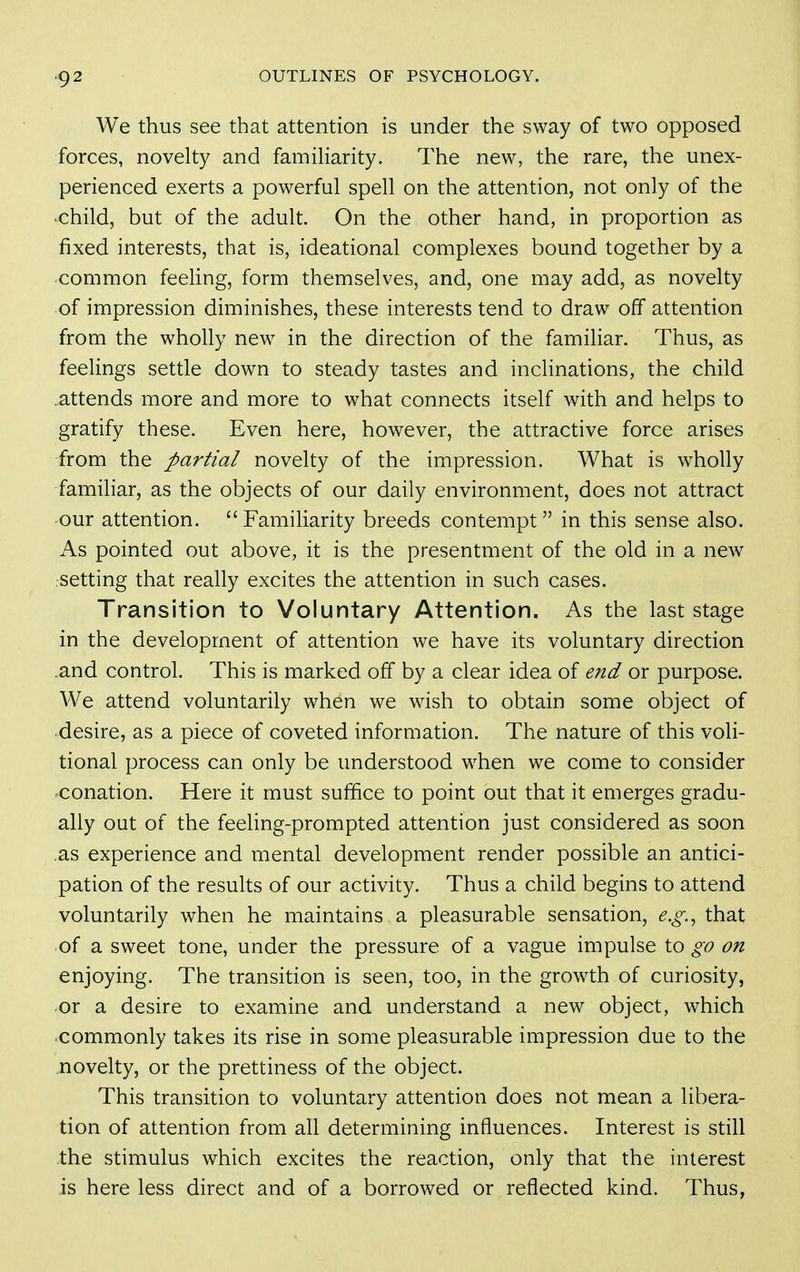 ^2 We thus see that attention is under the sway of two opposed forces, novelty and famiharity. The new, the rare, the unex- perienced exerts a powerful spell on the attention, not only of the •child, but of the adult. On the other hand, in proportion as fixed interests, that is, ideational complexes bound together by a common feeling, form themselves, and, one may add, as novelty of impression diminishes, these interests tend to draw off attention from the wholly new in the direction of the familiar. Thus, as feelings settle down to steady tastes and inchnations, the child .attends more and more to what connects itself with and helps to gratify these. Even here, however, the attractive force arises from the partial novelty of the impression. What is wholly familiar, as the objects of our daily environment, does not attract •our attention. Familiarity breeds contempt in this sense also. As pointed out above, it is the presentment of the old in a new rsetting that really excites the attention in such cases. Transition to Voluntary Attention. As the last stage in the development of attention we have its voluntary direction and control. This is marked off by a clear idea of end or purpose. We attend voluntarily when we wish to obtain some object of desire, as a piece of coveted information. The nature of this voli- tional process can only be understood when we come to consider ■conation. Here it must suffice to point out that it emerges gradu- ally out of the feeling-prompted attention just considered as soon .as experience and mental development render possible an antici- pation of the results of our activity. Thus a child begins to attend voluntarily when he maintains a pleasurable sensation, e.g.^ that of a sweet tone, under the pressure of a vague impulse to go on enjoying. The transition is seen, too, in the growth of curiosity, or a desire to examine and understand a new object, which ■commonly takes its rise in some pleasurable impression due to the novelty, or the prettiness of the object. This transition to voluntary attention does not mean a libera- tion of attention from all determining influences. Interest is still the stimulus which excites the reaction, only that the interest is here less direct and of a borrowed or reflected kind. Thus,