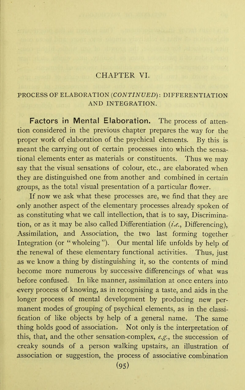 CHAPTER VL PROCESS OF ELABORATION (CONTINUED): DIFFERENTIATION AND INTEGRATION. Factors in Mental Elaboration. The process of atten- tion considered in the previous chapter prepares the way for the proper work of elaboration of the psychical elements. By this is meant the carrying out of certain processes into which the sensa- tional elements enter as materials or constituents. Thus we may say that the visual sensations of colour, etc., are elaborated when they are distinguished one from another and combined in certain groups, as the total visual presentation of a particular flower. If now we ask what these processes are, we find that they are only another aspect of the elementary processes already spoken of as constituting what we call intellection, that is to say. Discrimina- tion, or as it may be also called Differentiation (/.<?., Differencing), Assimilation, and Association, the two last forming together Integration (or wholeing). Our mental life unfolds by help of the renewal of these elementary functional activities. Thus, just as we know a thing by distinguishing it, so the contents of mind become more numerous by successive differencings of what was before confused. In like manner, assimilation at once enters into •every process of knowing, as in recognising a taste, and aids in the longer process of mental development by producing new per- manent modes of grouping of psychical elements, as in the classi- fication of like objects by help of a general name. The same thing holds good of association. Not only is the interpretation of this, that, and the other sensation-complex, e.o^., the succession of creaky sounds of a person walking upstairs, an illustration of association or suggestion, the process of associative combination