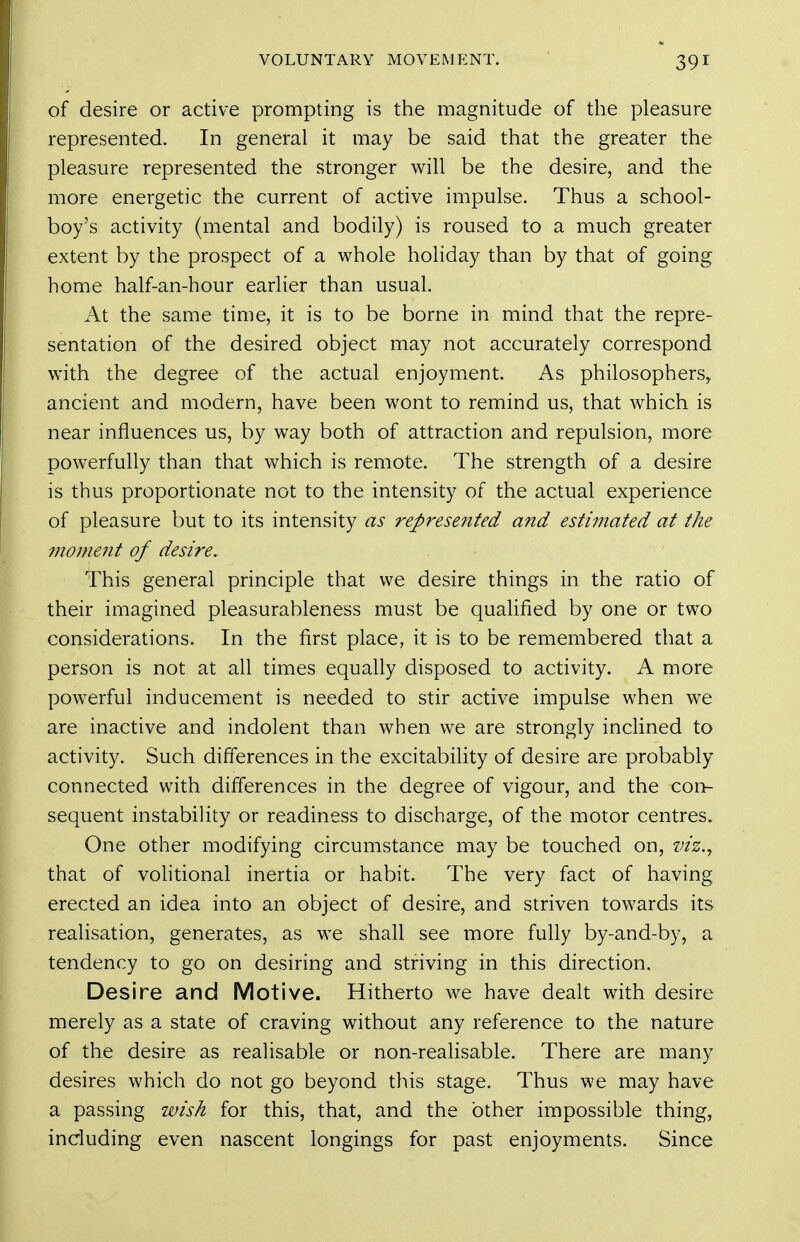 of desire or active prompting is the magnitude of the pleasure represented. In general it may be said that the greater the pleasure represented the stronger will be the desire, and the more energetic the current of active impulse. Thus a school- boy's activity (mental and bodily) is roused to a much greater extent by the prospect of a whole holiday than by that of going home half-an-hour earlier than usual. At the same time, it is to be borne in mind that the repre- sentation of the desired object may not accurately correspond with the degree of the actual enjoyment. As philosophers, ancient and modern, have been wont to remind us, that which is near influences us, by way both of attraction and repulsion, more powerfully than that which is remote. The strength of a desire is thus proportionate not to the intensity of the actual experience of pleasure but to its intensity as represefited and estimated at the moment of desire. This general principle that we desire things in the ratio of their imagined pleasurableness must be qualified by one or two considerations. In the first place, it is to be remembered that a person is not at all times equally disposed to activity. A more powerful inducement is needed to stir active impulse when we are inactive and indolent than when we are strongly inclined to activity. Such differences in the excitability of desire are probably connected with differences in the degree of vigour, and the con- sequent instability or readiness to discharge, of the motor centres. One other modifying circumstance may be touched on, viz.., that of volitional inertia or habit. The very fact of having erected an idea into an object of desire, and striven towards its realisation, generates, as we shall see more fully by-and-by, a tendency to go on desiring and striving in this direction. Desire and Motive. Hitherto we have dealt with desire merely as a state of craving without any reference to the nature of the desire as realisable or non-realisable. There are many desires which do not go beyond this stage. Thus we may have a passing wish for this, that, and the other impossible thing, including even nascent longings for past enjoyments. Since