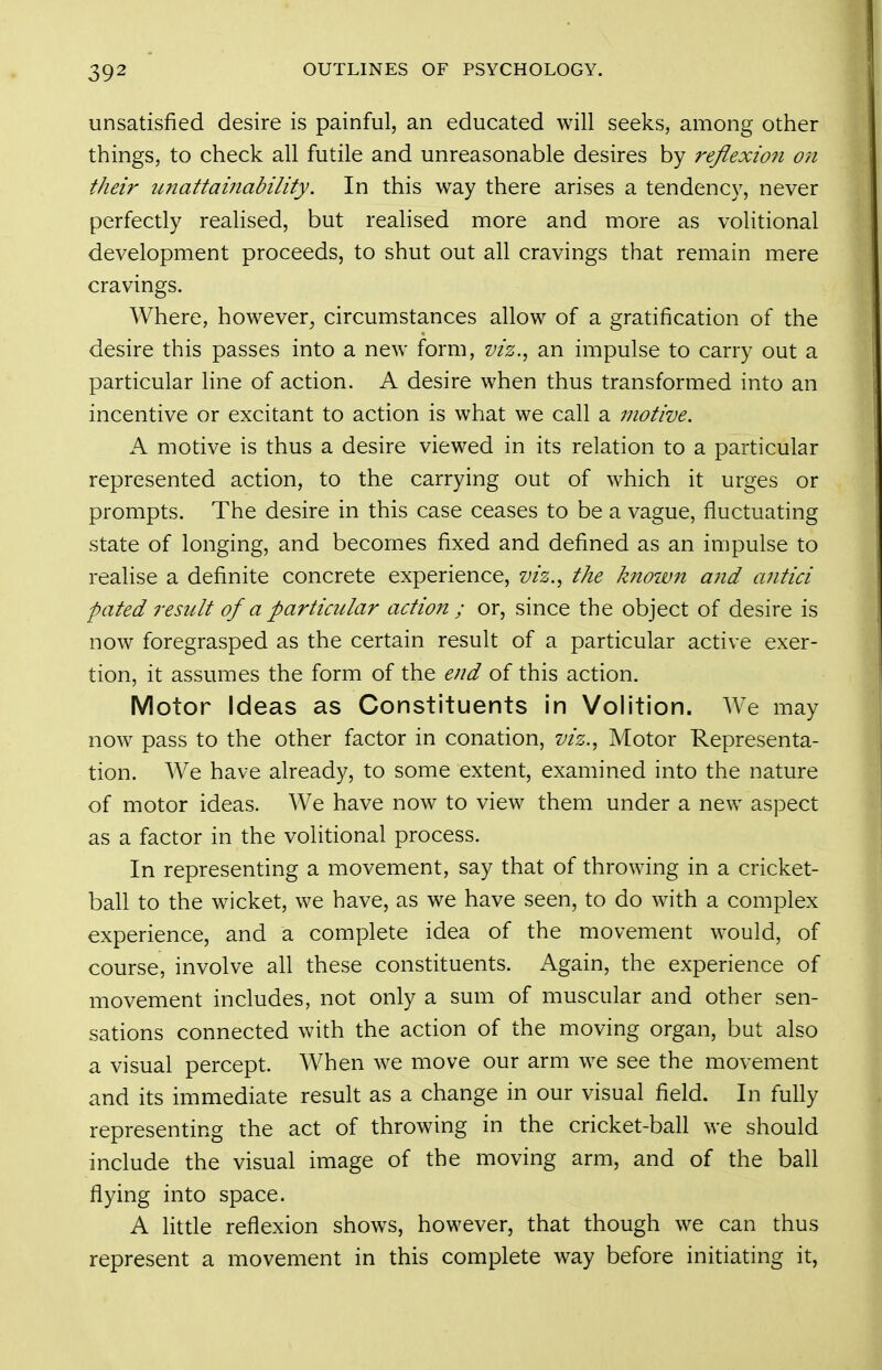 unsatisfied desire is painful, an educated will seeks, among other things, to check all futile and unreasonable desires by reflexion on their imattainability. In this way there arises a tendency, never perfectly realised, but realised more and more as volitional development proceeds, to shut out all cravings that remain mere cravings. Where, however^ circumstances allow of a gratification of the desire this passes into a new form, viz.^ an impulse to carry out a particular line of action. A desire when thus transformed into an incentive or excitant to action is what we call a motive. A motive is thus a desire viewed in its relation to a particular represented action, to the carrying out of which it urges or prompts. The desire in this case ceases to be a vague, fluctuating state of longing, and becomes fixed and defined as an impulse to realise a definite concrete experience, viz., the known ajid antici pated result of a particular action ; or, since the object of desire is now foregrasped as the certain result of a particular active exer- tion, it assumes the form of the end of this action. Motor Ideas as Constituents in Volition. We may now pass to the other factor in conation, viz., Motor Representa- tion. We have already, to some extent, examined into the nature of motor ideas. We have now to view them under a new aspect as a factor in the volitional process. In representing a movement, say that of throwing in a cricket- ball to the wicket, we have, as we have seen, to do with a complex experience, and a complete idea of the movement would, of course, involve all these constituents. Again, the experience of movement includes, not only a sum of muscular and other sen- sations connected with the action of the moving organ, but also a visual percept. When we move our arm we see the movement and its immediate result as a change in our visual field. In fully representing the act of throwing in the cricket-ball we should include the visual image of the moving arm, and of the ball flying into space. A Httle reflexion shows, however, that though we can thus represent a movement in this complete way before initiating it,