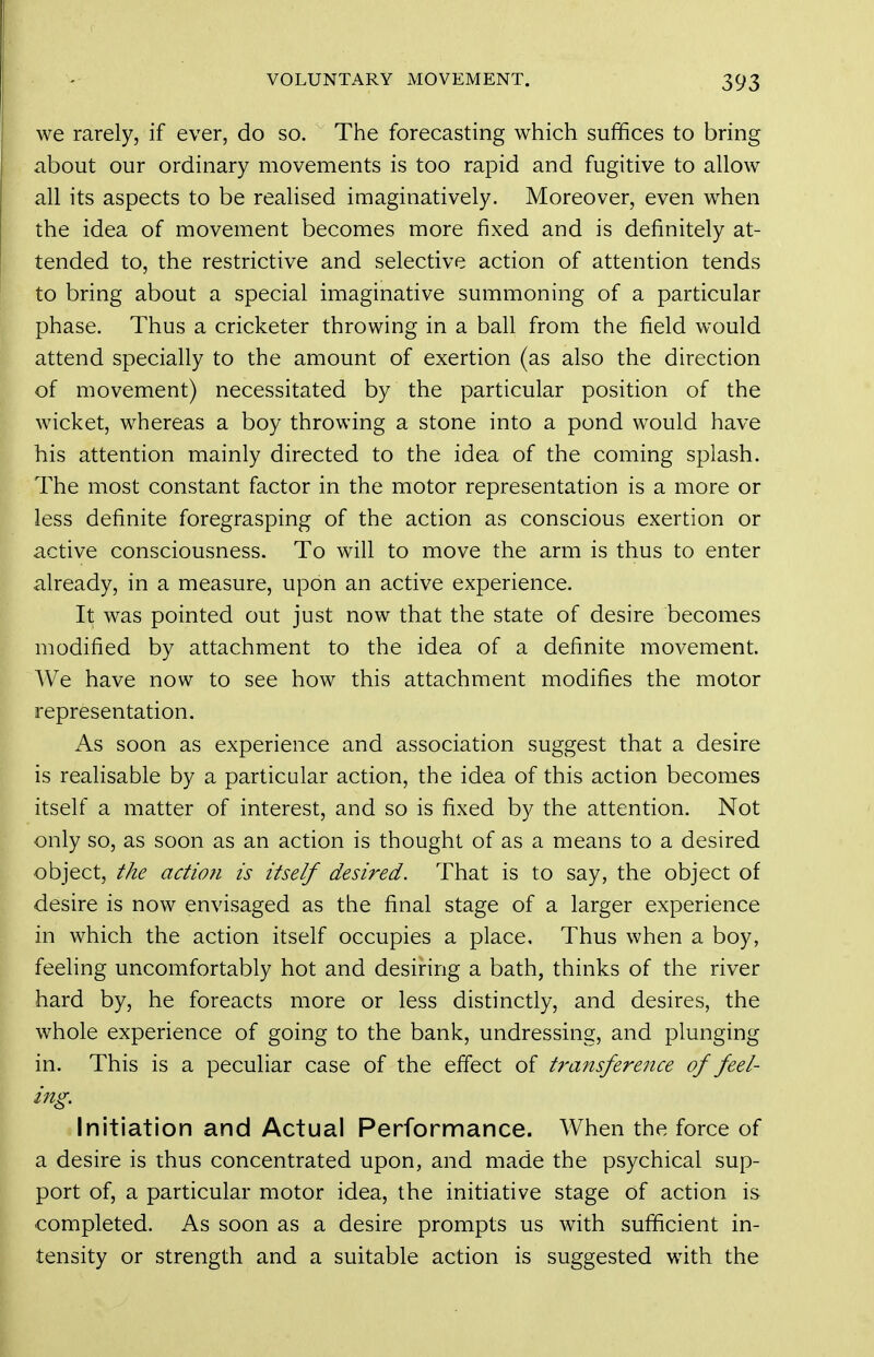 we rarely, if ever, do so. The forecasting which suffices to bring about our ordinary movements is too rapid and fugitive to allow all its aspects to be realised imaginatively. Moreover, even when the idea of movement becomes more fixed and is definitely at- tended to, the restrictive and selective action of attention tends to bring about a special imaginative summoning of a particular phase. Thus a cricketer throwing in a ball from the field would attend specially to the amount of exertion (as also the direction of movement) necessitated by the particular position of the wicket, whereas a boy throwing a stone into a pond would have his attention mainly directed to the idea of the coming splash. The most constant factor in the motor representation is a more or less definite foregrasping of the action as conscious exertion or active consciousness. To will to move the arm is thus to enter already, in a measure, upon an active experience. It was pointed out just now that the state of desire becomes modified by attachment to the idea of a definite movement. AVe have now to see how this attachment modifies the motor representation. As soon as experience and association suggest that a desire is realisable by a particular action, the idea of this action becomes itself a matter of interest, and so is fixed by the attention. Not only so, as soon as an action is thought of as a means to a desired object, the action is itself desired. That is to say, the object of desire is now envisaged as the final stage of a larger experience in which the action itself occupies a place. Thus when a boy, feeling uncomfortably hot and desiring a bath, thinks of the river hard by, he foreacts more or less distinctly, and desires, the whole experience of going to the bank, undressing, and plunging in. This is a peculiar case of the effect of transference of feel- ing. Initiation and Actual Performance. When the force of a desire is thus concentrated upon, and made the psychical sup- port of, a particular motor idea, the initiative stage of action is completed. As soon as a desire prompts us with sufficient in- tensity or strength and a suitable action is suggested with the