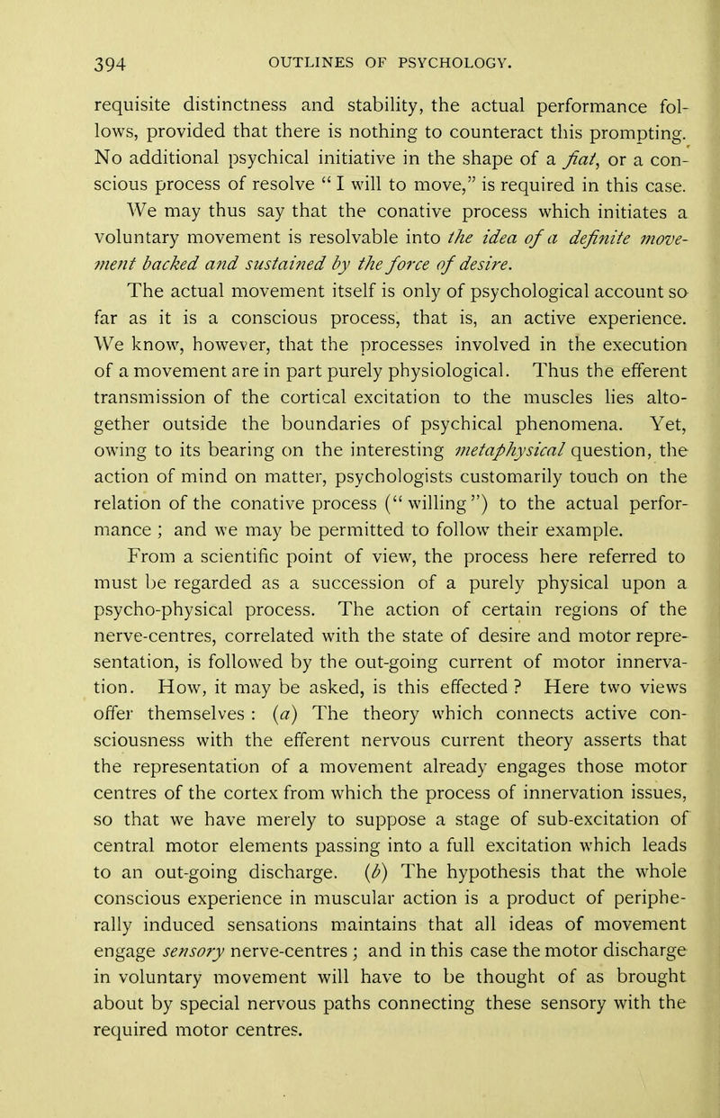 requisite distinctness and stability, the actual performance fol- lows, provided that there is nothing to counteract this prompting. No additional psychical initiative in the shape of a fiat^ or a con- scious process of resolve  I will to move, is required in this case. We may thus say that the conative process which initiates a voluntary movement is resolvable into the idea of a definite move- 7?ie?it backed and sustained by the force of desire. The actual movement itself is only of psychological account sq far as it is a conscious process, that is, an active experience. We know, however, that the processes involved in the execution of a movement are in part purely physiological. Thus the efferent transmission of the cortical excitation to the muscles hes alto- gether outside the boundaries of psychical phenomena. Yet, owing to its bearing on the interesting metaphysical question, the action of mind on matter, psychologists customarily touch on the relation of the conative process (willing) to the actual perfor- mance ; and we may be permitted to follow their example. From a scientific point of view, the process here referred to must be regarded as a succession of a purely physical upon a psycho-physical process. The action of certain regions of the nerve-centres, correlated with the state of desire and motor repre- sentation, is followed by the out-going current of motor innerva- tion. How, it may be asked, is this effected? Here two views offer themselves : {a) The theory which connects active con- sciousness with the efferent nervous current theory asserts that the representation of a movement already engages those motor centres of the cortex from which the process of innervation issues, so that we have merely to suppose a stage of sub-excitation of central motor elements passing into a full excitation which leads to an out-going discharge, ib) The hypothesis that the whole conscious experience in muscular action is a product of periphe- rally induced sensations maintains that all ideas of movement engage sensory nerve-centres ; and in this case the motor discharge in voluntary movement will have to be thought of as brought about by special nervous paths connecting these sensory with the required motor centres.