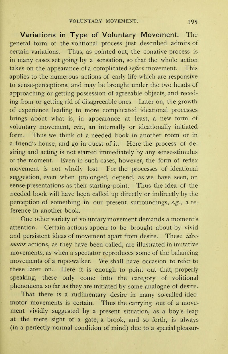 Variations in Type of Voluntary Movement. The general form of the volitional process just described admits of certain variations. Thus, as pointed out, the conative process is in many cases set going by a sensation, so that the whole action takes on the appearance of a complicated reflex movement. This applies to the numerous actions of early life which are responsive to sense-perceptions, and may be brought under the two heads of approaching or getting possession of agreeable objects, and reced- ing from or getting rid of disagreeable ones. Later on, the growth of experience leading to more compHcated ideational processes brings about what is, in appearance at least, a new form of voluntary movement, viz.^ an internally or ideationally initiated form. Thus we think of a needed book in another room or in a friend's house, and go in quest of it. Here the process of de- siring and acting is not started immediately by any sense-stimulus of the moment. Even in such cases, however, the form of reflex movement is not wholly lost. For the processes of ideational suggestion, even when prolonged, depend, as we have seen, on sense-presentations as their starting-point. Thus the idea of the needed book will have been called up directly or indirectly by the perception of something in our present surroundings, e.g., a re- ference in another book. One other variety of voluntary movement demands a moment's attention. Certain actions appear to be brought about by vivid and persistent ideas of movement apart from desire. These ideo- motor actions, as they have been called, are illustrated in imitative movements, as when a spectator reproduces some of the balancing movements of a rope-walker. We shall have occasion to refer to these later on. Here it is enough to point out that, properly speaking, these only come into the category of volitional phenomena so far as they are initiated by some analogue of desire. That there is a rudimentary desire in many so-called ideo- motor movements is certain. Thus the carrying out of a move- ment vividly suggested by a present situation, as a boy's leap at the mere sight of a gate, a brook, and so forth, is always (in a perfecdy normal condition of mind) due to a special pleasur-