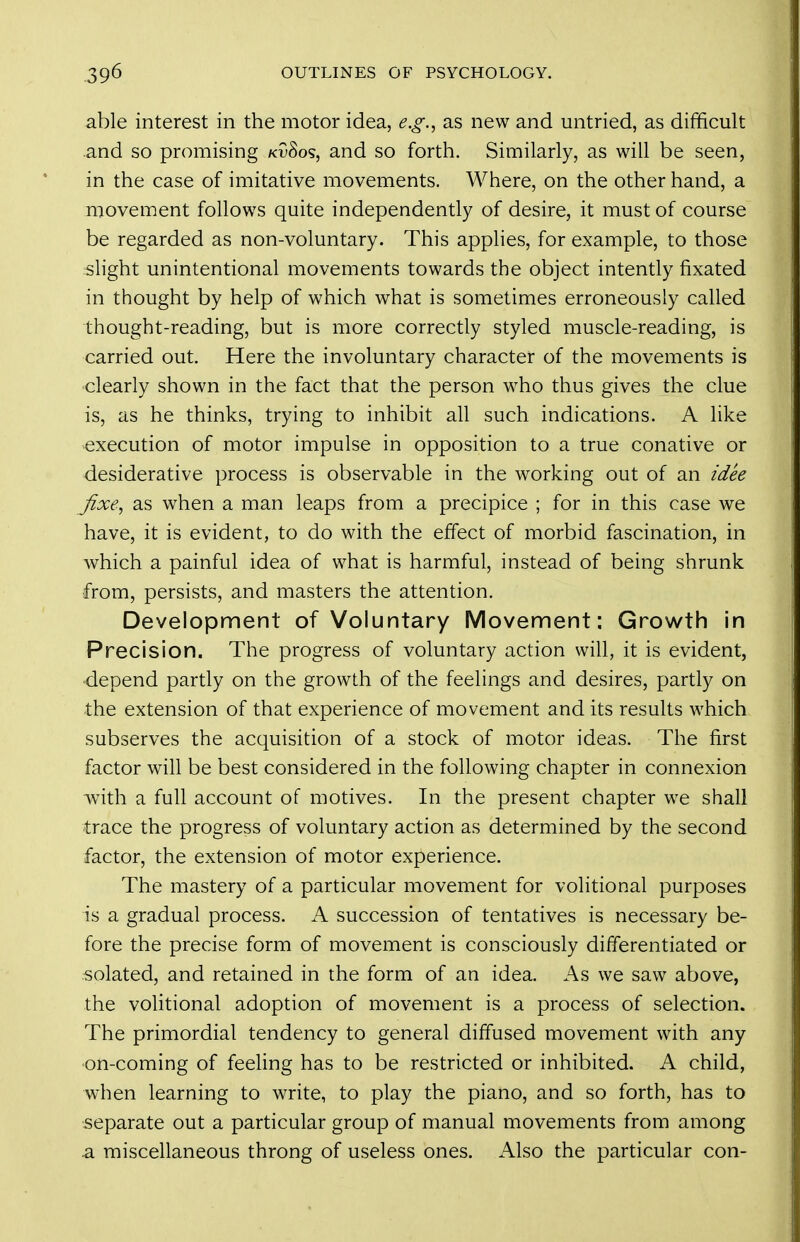 able interest in the motor idea, e.g., as new and untried, as difficult and so promising kvSos, and so forth. Similarly, as will be seen, in the case of imitative movements. Where, on the other hand, a movement follows quite independently of desire, it must of course be regarded as non-voluntary. This applies, for example, to those slight unintentional movements towards the object intently fixated in thought by help of which what is sometimes erroneously called thought-reading, but is more correctly styled muscle-reading, is carried out. Here the involuntary character of the movements is clearly shown in the fact that the person who thus gives the clue is, as he thinks, trying to inhibit all such indications. A like execution of motor impulse in opposition to a true conative or desiderative process is observable in the working out of an t'dee fixe, as when a man leaps from a precipice ; for in this case we have, it is evident, to do with the effect of morbid fascination, in which a painful idea of what is harmful, instead of being shrunk from, persists, and masters the attention. Development of Voluntary Movement: Growth in Precision. The progress of voluntary action will, it is evident, ■depend partly on the growth of the feelings and desires, partly on the extension of that experience of movement and its results which subserves the acquisition of a stock of motor ideas. The first factor will be best considered in the following chapter in connexion with a full account of motives. In the present chapter we shall trace the progress of voluntary action as determined by the second factor, the extension of motor experience. The mastery of a particular movement for volitional purposes is a gradual process. A succession of tentatives is necessary be- fore the precise form of movement is consciously differentiated or solated, and retained in the form of an idea. As we saw above, the volitional adoption of movement is a process of selection. The primordial tendency to general diffused movement with any •on-coming of feeling has to be restricted or inhibited. A child, when learning to write, to play the piano, and so forth, has to separate out a particular group of manual movements from among .a miscellaneous throng of useless ones. Also the particular con-