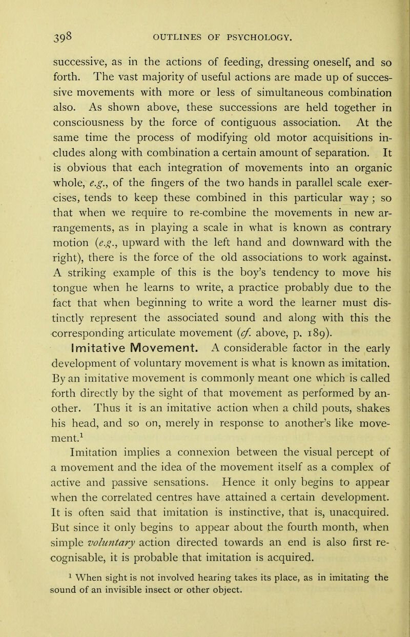 successive, as in the actions of feeding, dressing oneself, and so forth. The vast majority of useful actions are made up of succes- sive movements with more or less of simultaneous combination also. As shown above, these successions are held together in consciousness by the force of contiguous association. At the same time the process of modifying old motor acquisitions in- cludes along with combination a certain amount of separation. It is obvious that each integration of movements into an organic w^hole, e.g.y of the fingers of the two hands in parallel scale exer- cises, tends to keep these combined in this particular way; so that when we require to re-combine the movements in new ar- rangements, as in playing a scale in w^hat is known as contrary motion {e.g., upward with the left hand and downward with the right), there is the force of the old associations to work against. A striking example of this is the boy's tendency to move his tongue when he learns to write, a practice probably due to the fact that when beginning to write a word the learner must dis- tinctly represent the associated sound and along with this the ■corresponding articulate movement (cf. above, p. 189). Imitative Movement. A considerable factor in the early development of voluntary movement is what is known as imitation. By an imitative movement is commonly meant one which is called forth directly by the sight of that movement as performed by an- other. Thus it is an imitative action when a child pouts, shakes his head, and so on, merely in response to another's like move- ment.^ Imitation implies a connexion between the visual percept of a movement and the idea of the movement itself as a complex of active and passive sensations. Hence it only begins to appear when the correlated centres have attained a certain development. It is often said that imitation is instinctive, that is, unacquired. But since it only begins to appear about the fourth month, when simple volu7itary action directed towards an end is also first re- cognisable, it is probable that imitation is acquired. ^ When sight is not involved hearing takes its place, as in imitating the sound of an invisible insect or other object.