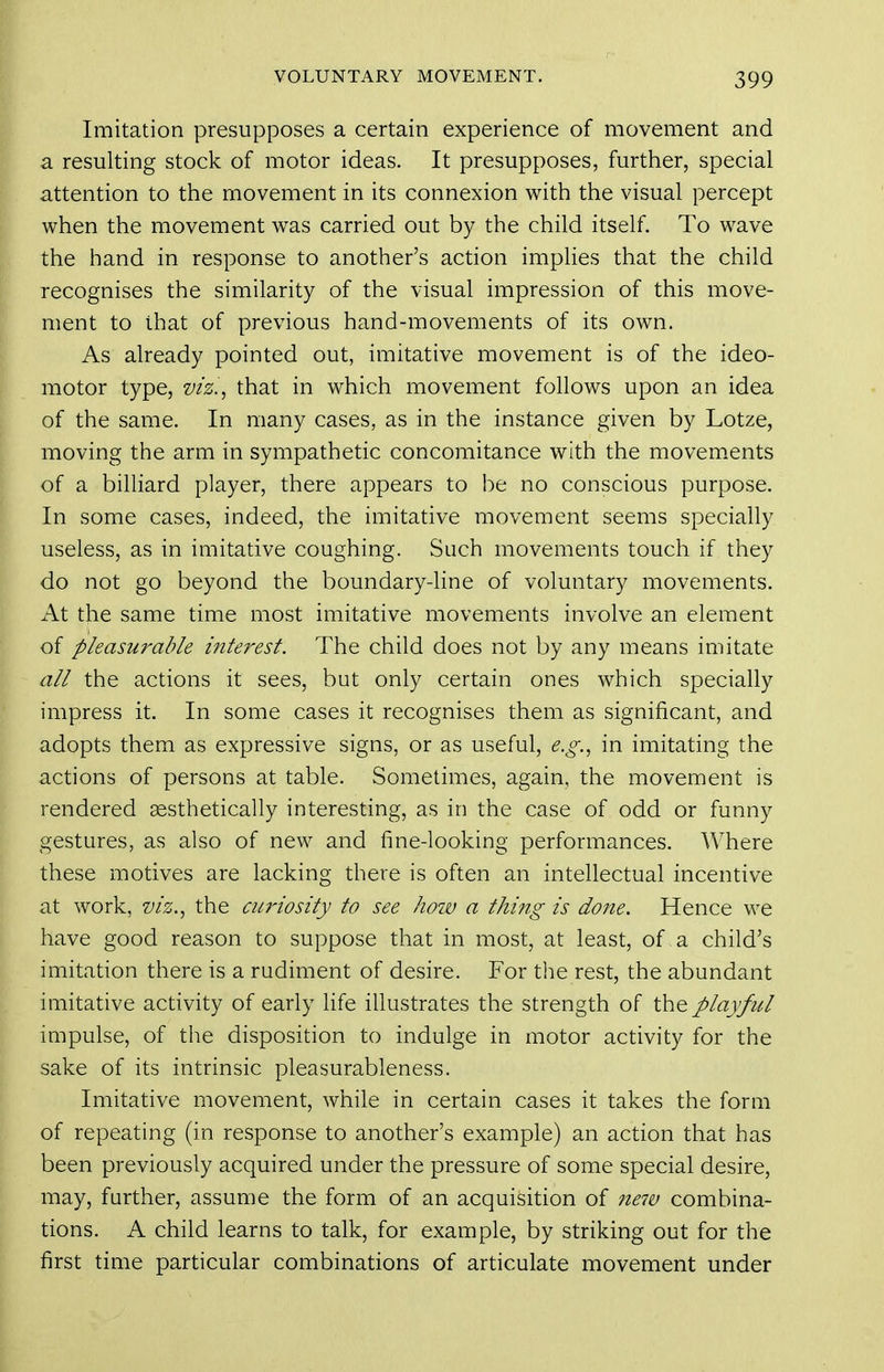 Imitation presupposes a certain experience of movement and a resulting stock of motor ideas. It presupposes, further, special attention to the movement in its connexion with the visual percept when the movement was carried out by the child itself. To wave the hand in response to another's action implies that the child recognises the similarity of the visual impression of this move- ment to that of previous hand-movements of its own. As already pointed out, imitative movement is of the ideo- motor type, viz.^ that in which movement follows upon an idea of the same. In many cases, as in the instance given by Lotze, moving the arm in sympathetic concomitance with the movements of a billiard player, there appears to be no conscious purpose. In some cases, indeed, the imitative movement seems specially useless, as in imitative coughing. Such movements touch if they do not go beyond the boundary-line of voluntary movements. i\t the same time most imitative movements involve an element of pleasurable interest. The child does not by any means imitate all the actions it sees, but only certain ones which specially impress it. In some cases it recognises them as significant, and adopts them as expressive signs, or as useful, e.g.., in imitating the actions of persons at table. Sometimes, again, the movement is rendered aesthetically interesting, as in the case of odd or funny gestures, as also of new and fine-looking performances. Where these motives are lacking there is often an intellectual incentive at work, viz.^ the ciwiosity to see how a thing is done. Hence we have good reason to suppose that in most, at least, of , a child's imitation there is a rudiment of desire. For the rest, the abundant imitative activity of early life illustrates the strength of the playful impulse, of the disposition to indulge in motor activity for the sake of its intrinsic pleasurableness. Imitative movement, while in certain cases it takes the form of repeating (in response to another's example) an action that has been previously acquired under the pressure of some special desire, may, further, assume the form of an acquisition of 7te7v combina- tions. A child learns to talk, for example, by striking out for the first time particular combinations of articulate movement under