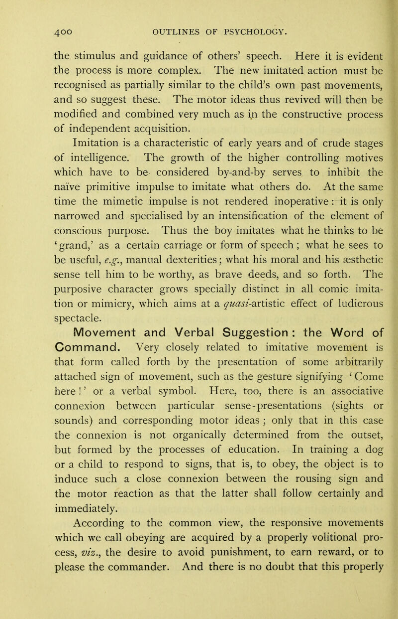 the Stimulus and guidance of others' speech. Here it is evident the process is more complex. The new imitated action must be recognised as partially similar to the child's own past movements, and so suggest these. The motor ideas thus revived will then be modified and combined very much as in the constructive process of independent acquisition. Imitation is a characteristic of early years and of crude stages of intelligence. The growth of the higher controlling motives which have to be considered by-and-by serves to inhibit the naive primitive impulse to imitate what others do. At the same time the mimetic impulse is not rendered inoperative : it is only narrowed and specialised by an intensification of the element of conscious purpose. Thus the boy imitates what he thinks to be 'grand,' as a certain carriage or form of speech; what he sees to be useful, e.g.^ manual dexterities; what his moral and his aesthetic sense tell him to be worthy, as brave deeds, and so forth. The purposive character grows specially distinct in all comic imita- tion or mimicry, which aims at a quasi-2cX\A?X\Q. effect of ludicrous spectacle. Movement and Verbal Suggestion : the Word of Command. Very closely related to imitative movement is that form called forth by the presentation of some arbitrarily attached sign of movement, such as the gesture signifying ' Come here !' or a verbal symbol. Here, too, there is an associative connexion between particular sense-presentations (sights or sounds) and corresponding motor ideas ; only that in this case the connexion is not organically determined from the outset, but formed by the processes of education. In training a dog or a child to respond to signs, that is, to obey, the object is to induce such a close connexion between the rousing sign and the motor reaction as that the latter shall follow certainly and immediately. According to the common view, the responsive movements which we call obeying are acquired by a properly volitional pro- cess, viz.^ the desire to avoid punishment, to earn reward, or to please the commander. And there is no doubt that this properly