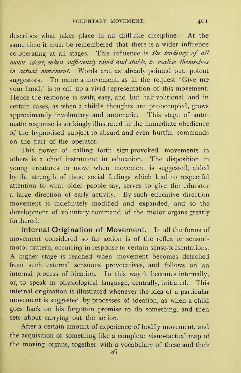 describes what takes place in all drill-like discipline. At the same time it must be remembered that there is a wider influence co-operating at all stages. This influence is the tendency of all motor ideas, when sufficiently vivid and stable, to realise themselves in actual movement. Words are, as already pointed out, potent suggestors. To name a movement, as in the request ' Give me your hand,' is to call up a vivid representation of this movement. Hence the response is swift, easy, and but half-volitional, and in certain cases, as when a child's thoughts are pre-occupied, grows approximately involuntary and automatic. This stage of auto- matic response is strikingly illustrated in the immediate obedience of the hypnotised subject to absurd and even hurtful commands, on the part of the operator. This power of caUing forth sign-provoked movements in others is a chief instrument in education. The disposition in young creatures to move when movement is suggested, aided by the strength of those social feelings which lead to respectful attention to what older people say, serves to give the educator a large direction of early activity. By such educative direction movement is indefinitely modified and expanded, and so the development of voluntary command of the motor organs greatly furthered. Internal Origination of Movement. In all the forms of movement considered so far action is of the reflex or sensori- motor pattern, occurring in response to certain sense-presentations, A higher stage is reached when movement becomes detached from such external sensuous provocatives, and follows on an internal process of ideation. In this way it becomes internally, or, to speak in physiological language, centrally, initiated. This internal origination is illustrated whenever the idea of a particular movement is suggested by processes of ideation, as when a child goes back on his forgotten promise to do something, and then sets about carrying out the action. After a certain amount of experience of bodily movement, and the acquisition of something like a complete visuo-tactual map of the moving organs, together with a vocabulary of these and their 26