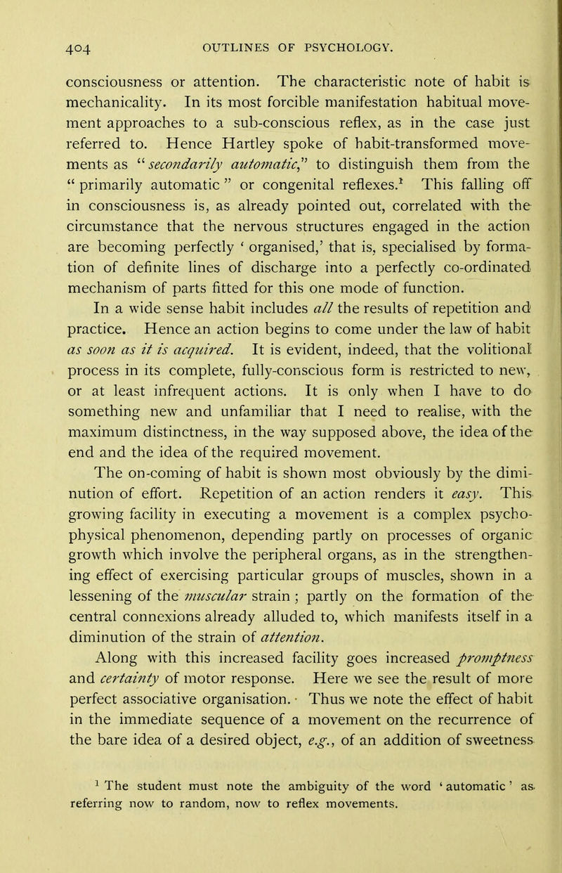 consciousness or attention. The characteristic note of habit is mechanicahty. In its most forcible manifestation habitual move- ment approaches to a sub-conscious reflex, as in the case just referred to. Hence Hartley spoke of habit-transformed move- ments as ^^secondarily automatic^' to distinguish them from the  primarily automatic  or congenital reflexes.^ This falling off in consciousness is, as already pointed out, correlated with the circumstance that the nervous structures engaged in the action are becoming perfectly ' organised,' that is, specialised by forma- tion of definite lines of discharge into a perfectly co-ordinated mechanism of parts fitted for this one mode of function. In a wide sense habit includes all the results of repetition and practice. Hence an action begins to come under the law of habit as soon as it is acqui?'ed. It is evident, indeed, that the volitional process in its complete, fully-conscious form is restricted to new, or at least infrequent actions. It is only when I have to do something new and unfamiliar that I need to realise, with the maximum distinctness, in the way supposed above, the idea of the end and the idea of the required movement. The on-coming of habit is shown most obviously by the dimi- nution of effort. Repetition of an action renders it easy. This growing facility in executing a movement is a complex psycho- physical phenomenon, depending partly on processes of organic growth which involve the peripheral organs, as in the strengthen- ing effect of exercising particular groups of muscles, shown in a lessening of the muscula?- strain ; partly on the formation of the central connexions already alluded to, which manifests itself in a diminution of the strain of atteiition. Along with this increased facihty goes increased promptness and certainty of motor response. Here we see the result of more perfect associative organisation. ■ Thus we note the effect of habit in the immediate sequence of a movement on the recurrence of the bare idea of a desired object, e.g., of an addition of sweetness ^ The student must note the ambiguity of the word ' automatic ' as. referring now to random, now to reflex movements.