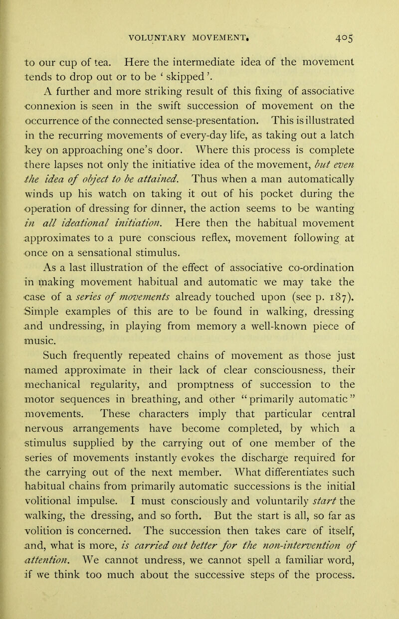 to our cup of tea. Here the intermediate idea of the movement tends to drop out or to be ' skipped A further and more striking result of this fixing of associative •connexion is seen in the swift succession of movement on the occurrence of the connected sense-presentation. This is illustrated in the recurring movements of every-day life, as taking out a latch key on approaching one's door. Where this process is complete there lapses not only the initiative idea of the movement, but even the idea of object to be attained. Thus when a man automatically winds up his watch on taking it out of his pocket during the ■operation of dressing for dinner, the action seems to be wanting in all ideational initiation. Here then the habitual movement approximates to a pure conscious reflex, movement following at •once on a sensational stimulus. As a last illustration of the effect of associative co-ordination in Snaking movement habitual and automatic we may take the case of series of movements already touched upon (see p. 187). Simple examples of this are to be found in walking, dressing and undressing, in playing from memory a well-known piece of music. Such frequently repeated chains of movement as those just ■named approximate in their lack of clear consciousness, their mechanical regularity, and promptness of succession to the motor sequences in breathing, and other primarily automatic movements. These characters imply that particular central nervous arrangements have become completed, by which a stimulus supplied by the carrying out of one member of the series of movements instantly evokes the discharge required for the carrying out of the next member. What differentiates such habitual chains from primarily automatic successions is the initial volitional impulse. I must consciously and voluntarily start the walking, the dressing, and so forth. But the start is all, so far as volition is concerned. The succession then takes care of itself, and, what is more, is carried out better for the ?ion-intervention of attention. We cannot undress, we cannot spell a familiar word, if we think too much about the successive steps of the process.