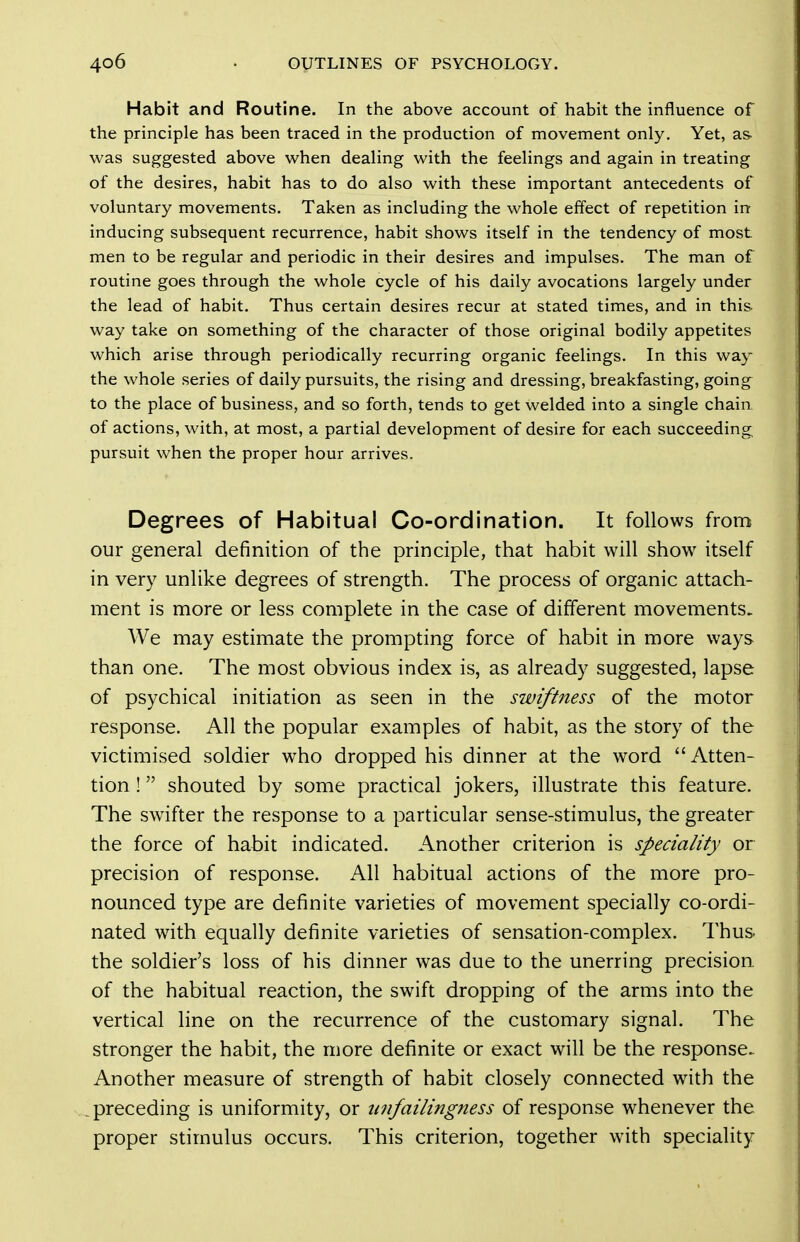 Habit and Routine. In the above account of habit the influence of the principle has been traced in the production of movement only. Yet, as. was suggested above when dealing with the feelings and again in treating of the desires, habit has to do also with these important antecedents of voluntary movements. Taken as including the whole effect of repetition in inducing subsequent recurrence, habit shows itself in the tendency of most men to be regular and periodic in their desires and impulses. The man of routine goes through the whole cycle of his daily avocations largely under the lead of habit. Thus certain desires recur at stated times, and in this way take on something of the character of those original bodily appetites which arise through periodically recurring organic feelings. In this way the whole series of daily pursuits, the rising and dressing, breakfasting, going to the place of business, and so forth, tends to get welded into a single chain of actions, with, at most, a partial development of desire for each succeeding pursuit when the proper hour arrives. Degrees of Habitual Co-ordination. It follows from our general definition of the principle, that habit will show itself in very unlike degrees of strength. The process of organic attach- ment is more or less complete in the case of different movements. We may estimate the prompting force of habit in more ways than one. The most obvious index is, as already suggested, lapse of psychical initiation as seen in the swiftitess of the motor response. All the popular examples of habit, as the story of the victimised soldier who dropped his dinner at the word Atten- tion ! shouted by some practical jokers, illustrate this feature. The swifter the response to a particular sense-stimulus, the greater the force of habit indicated. Another criterion is speciality or precision of response. All habitual actions of the more pro- nounced type are definite varieties of movement specially co-ordi- nated with equally definite varieties of sensation-complex. Thus the soldier's loss of his dinner was due to the unerring precision of the habitual reaction, the swift dropping of the arms into the vertical line on the recurrence of the customary signal. The stronger the habit, the more definite or exact will be the response. Another measure of strength of habit closely connected with the .preceding is uniformity, or imfailingness of response whenever the proper stimulus occurs. This criterion, together with speciality
