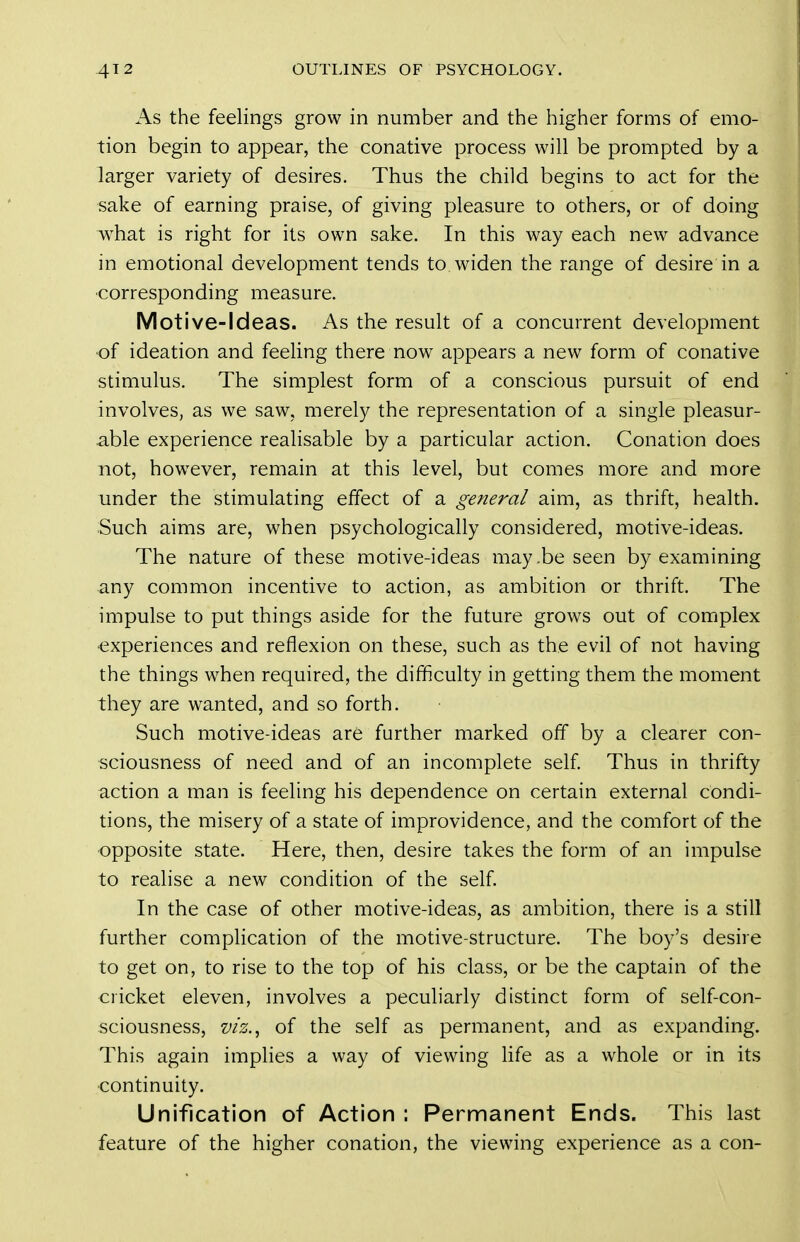 As the feelings grow in number and the higher forms of emo- tion begin to appear, the conative process will be prompted by a larger variety of desires. Thus the child begins to act for the sake of earning praise, of giving pleasure to others, or of doing ^^hat is right for its own sake. In this way each new advance in emotional development tends to widen the range of desire in a corresponding measure. Motive-Ideas. As the result of a concurrent development of ideation and feeling there now appears a new form of conative stimulus. The simplest form of a conscious pursuit of end involves, as we saw, merely the representation of a single pleasur- able experience realisable by a particular action. Conation does not, however, remain at this level, but comes more and more under the stimulating effect of a general aim, as thrift, health. Such aims are, when psychologically considered, motive-ideas. The nature of these motive-ideas may.be seen by examining any common incentive to action, as ambition or thrift. The impulse to put things aside for the future grows out of complex experiences and reflexion on these, such as the evil of not having the things when required, the difficulty in getting them the moment they are wanted, and so forth. Such motive-ideas are further marked off by a clearer con- sciousness of need and of an incomplete self Thus in thrifty action a man is feeling his dependence on certain external condi- tions, the misery of a state of improvidence, and the comfort of the opposite state. Here, then, desire takes the form of an impulse to realise a new condition of the self. In the case of other motive-ideas, as ambition, there is a still further complication of the motive-structure. The boy's desire to get on, to rise to the top of his class, or be the captain of the cricket eleven, involves a peculiarly distinct form of self-con- sciousness, viz.^ of the self as permanent, and as expanding. This again implies a way of viewing Hfe as a whole or in its continuity. Unification of Action : Permanent Ends. This last feature of the higher conation, the viewing experience as a con-