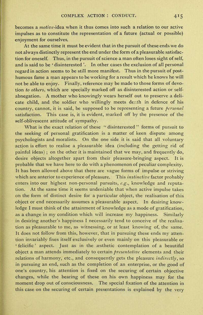 becomes a motive-idea when it thus conies into such a relation to our active impulses as to constitute the representation of a future (actual or possible) enjoyment for ourselves. At the same time it must be evident that in the pursuit of these ends we do not always distinctly represent the end under the form of a pleasurable satisfac- tion for oneself Thus, in the pursuit of science a man often loses sight of self, and is said to be ' disinterested '. In other cases the exclusion of all personal regard in action seems to be still more manifest. Thus in the pursuit of post- humous fame a man appears to be working for a result which he knows he will not be able to enjoy. Finally, reference may be made to those forms of devo- tion to others, which are specially marked off as disinterested action or self- abnegation. A mother who knowingly wears herself out to preserve a deli- cate child, and the soldier who willingly meets der.th in defence of his country, cannot, it is said, be supposed to be representing a future personal satisfaction. This case is, it is evident, marked off by the presence of the self-oblivescent attitude of sympathy. What is the exact relation of these  disinterested  forms of pursuit to the seeking of personal gratification is a matter of keen dispute among psychologists and moralists. On the one side it is said that all voluntary action is effort to realise a pleasurable idea (including the getting rid of painful ideas) ; on the other it is maintained that we may, and frequently do, desire objects altogether apart from their pleasure-bringing aspect. It is probable that we have here to do with a phenomenon of peculiar complexity. It has been allowed above that there are vague forms of impulse or striving which are anterior to experience of pleasure. This instinctive factor probably enters into our highest non-personal pursuits, e.g., knowledge and reputa- tion. At the same time it seems undeniable that when active impulse takes on the form of distinct desire for a particular object, the realisation of this object or end necessarily assumes a pleasurable aspect. In desiring know- ledge I must think of the attainment of knowledge as a mode of gratification, as a change in my condition which will increase my happiness. Similarly in desiring another's happiness I necessarily tend to conceive of the realisa- tion as pleasurable to me, as witnessing, or at least knowing of, the same. It does not follow from this, however, that in pursuing these ends my atten- tion invariably fixes itself exclusively or even mainly on this pleasurable or ' felicific' aspect. Just as in the aesthetic contemplation of a beautiful object a man attends immediately to certain presentative elements and their relations of harmony, etc., and consequently gets the pleasure indirectly, so in pursuing an end, such as the completion of an enterprise, or the good of one's country, his attention is fixed on the securing of certain objective changes, while the bearing of these on his own happiness may for the moment drop out of consciousness. The special fixation of the attention in this case on the securing of certain presentations is explained by the very