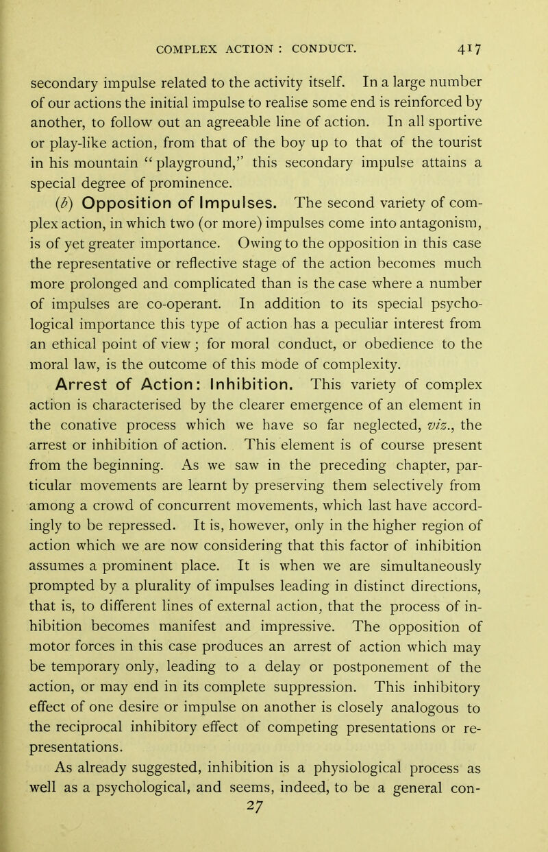 secondary impulse related to the activity itself. In a large number of our actions the initial impulse to realise some end is reinforced by another, to follow out an agreeable line of action. In all sportive or play-Hke action, from that of the boy up to that of the tourist in his mountain  playground, this secondary impulse attains a special degree of prominence. {i>) Opposition of Impulses. The second variety of com- plex action, in which two (or more) impulses come into antagonism, is of yet greater importance. Owing to the opposition in this case the representative or reflective stage of the action becomes much more prolonged and complicated than is the case where a number of impulses are co-operant. In addition to its special psycho- logical importance this type of action has a peculiar interest from an ethical point of view; for moral conduct, or obedience to the moral law, is the outcome of this mode of complexity. Arrest of Action: Inhibition. This variety of complex action is characterised by the clearer emergence of an element in the conative process which we have so far neglected, viz., the arrest or inhibition of action. This element is of course present from the beginning. As we saw in the preceding chapter, par- ticular movements are learnt by preserving them selectively from among a crowd of concurrent movements, which last have accord- ingly to be repressed. It is, however, only in the higher region of action which we are now considering that this factor of inhibition assumes a prominent place. It is when we are simultaneously prompted by a plurality of impulses leading in distinct directions, that is, to different lines of external action, that the process of in- hibition becomes manifest and impressive. The opposition of motor forces in this case produces an arrest of action which may be temporary only, leading to a delay or postponement of the action, or may end in its complete suppression. This inhibitory effect of one desire or impulse on another is closely analogous to the reciprocal inhibitory effect of competing presentations or re- presentations. As already suggested, inhibition is a physiological process as well as a psychological, and seems, indeed, to be a general con- 27