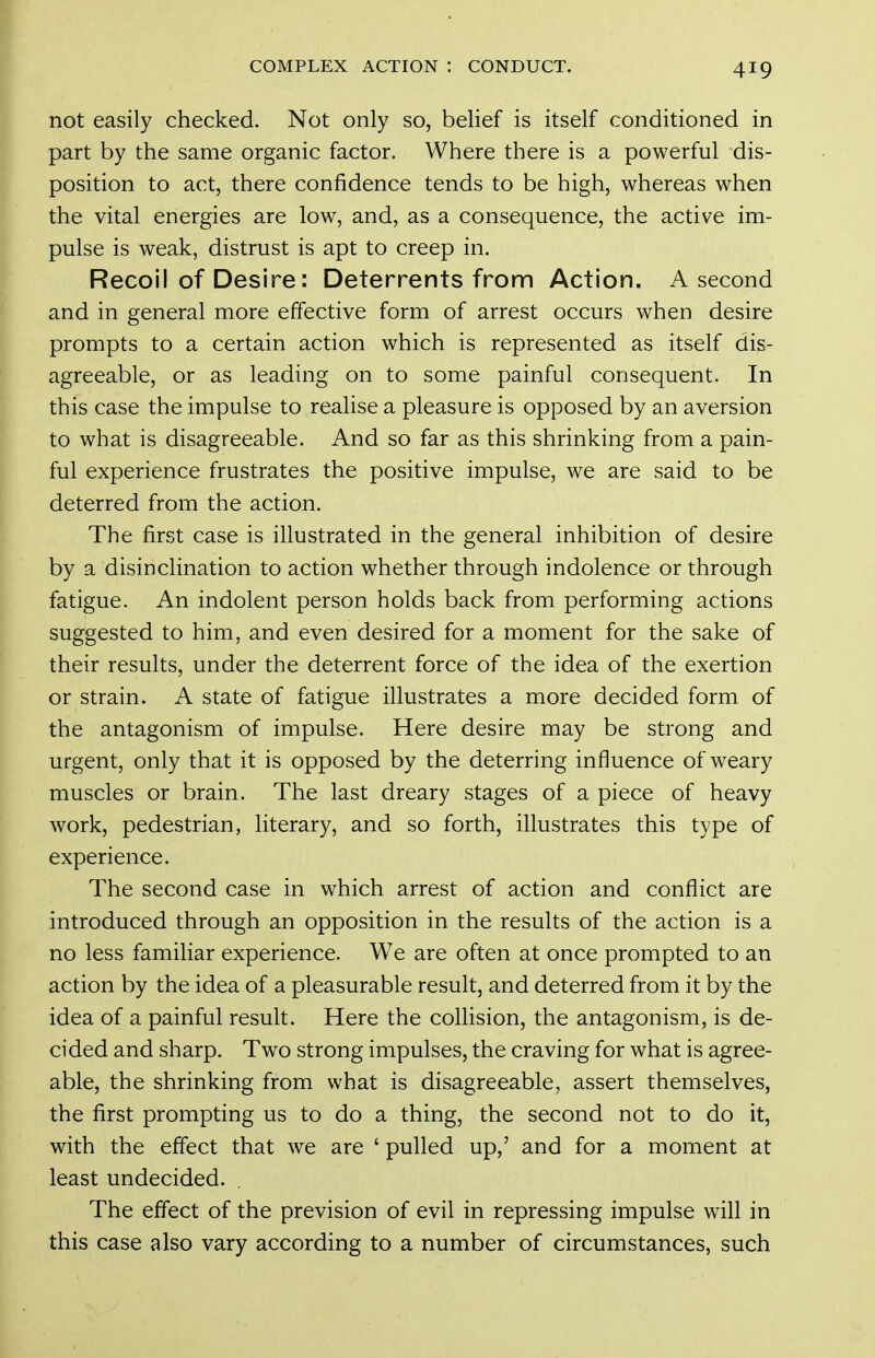 not easily checked. Not only so, belief is itself conditioned in part by the same organic factor. Where there is a powerful dis- position to act, there confidence tends to be high, whereas when the vital energies are low, and, as a consequence, the active im- pulse is weak, distrust is apt to creep in. Recoil of Desire: Deterrents from Action. A second and in general more effective form of arrest occurs when desire prompts to a certain action which is represented as itself dis- agreeable, or as leading on to some painful consequent. In this case the impulse to realise a pleasure is opposed by an aversion to what is disagreeable. And so far as this shrinking from a pain- ful experience frustrates the positive impulse, we are said to be deterred from the action. The first case is illustrated in the general inhibition of desire by a disinclination to action whether through indolence or through fatigue. An indolent person holds back from performing actions suggested to him, and even desired for a moment for the sake of their results, under the deterrent force of the idea of the exertion or strain. A state of fatigue illustrates a more decided form of the antagonism of impulse. Here desire may be strong and urgent, only that it is opposed by the deterring influence of weary muscles or brain. The last dreary stages of a piece of heavy work, pedestrian, literary, and so forth, illustrates this type of experience. The second case in which arrest of action and conflict are introduced through an opposition in the results of the action is a no less famihar experience. We are often at once prompted to an action by the idea of a pleasurable result, and deterred from it by the idea of a painful result. Here the collision, the antagonism, is de- cided and sharp. Two strong impulses, the craving for what is agree- able, the shrinking from what is disagreeable, assert themselves, the first prompting us to do a thing, the second not to do it, with the effect that we are ' pulled up,' and for a moment at least undecided. The effect of the prevision of evil in repressing impulse will in this case also vary according to a number of circumstances, such