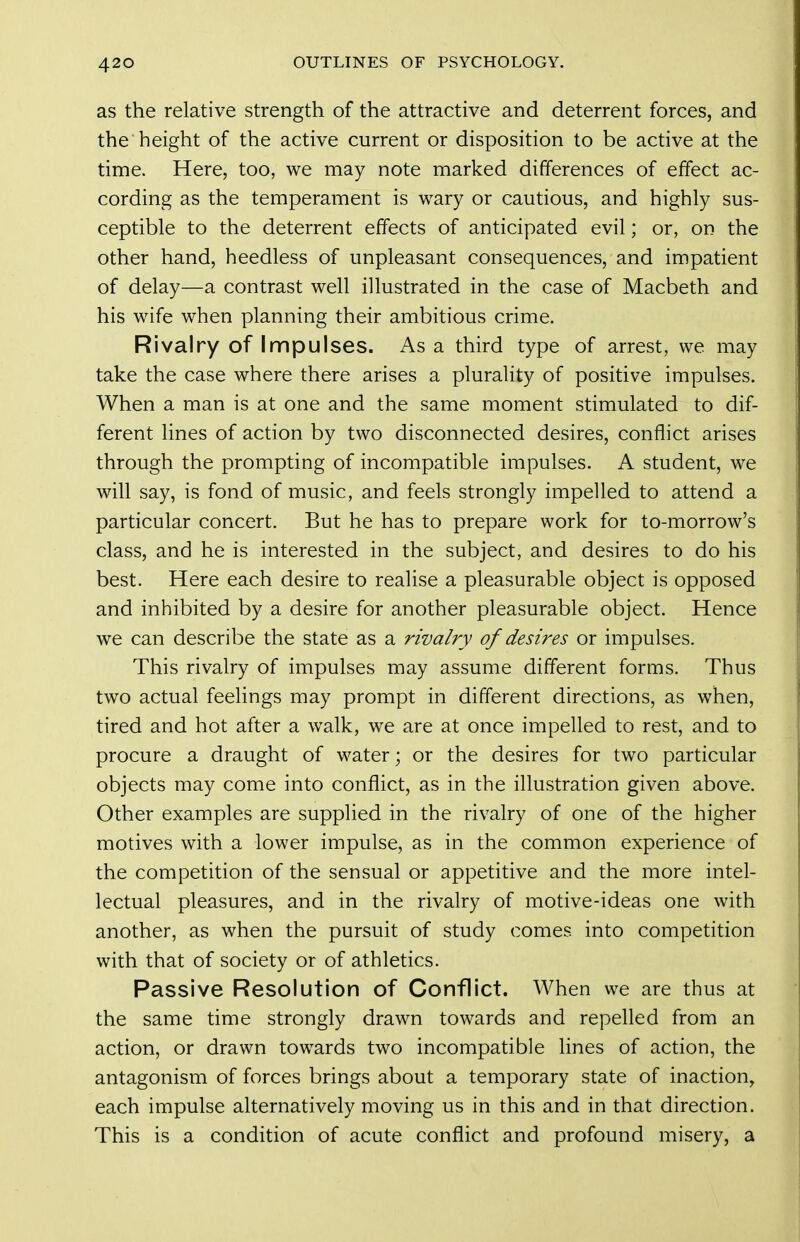 as the relative strength of the attractive and deterrent forces, and the height of the active current or disposition to be active at the time. Here, too, we may note marked differences of effect ac- cording as the temperament is wary or cautious, and highly sus- ceptible to the deterrent effects of anticipated evil; or, on the other hand, heedless of unpleasant consequences, and impatient of delay—a contrast well illustrated in the case of Macbeth and his wife when planning their ambitious crime. Rivalry of Impulses. Asa third type of arrest, we may take the case where there arises a plurality of positive impulses. When a man is at one and the same moment stimulated to dif- ferent lines of action by two disconnected desires, conflict arises through the prompting of incompatible impulses. A student, we will say, is fond of music, and feels strongly impelled to attend a particular concert. But he has to prepare work for to-morrow's class, and he is interested in the subject, and desires to do his best. Here each desire to realise a pleasurable object is opposed and inhibited by a desire for another pleasurable object. Hence we can describe the state as a rivalry of desires or impulses. This rivalry of impulses may assume different forms. Thus two actual feelings may prompt in different directions, as when, tired and hot after a walk, we are at once impelled to rest, and to procure a draught of water; or the desires for two particular objects may come into conflict, as in the illustration given above. Other examples are supplied in the rivalry of one of the higher motives with a lower impulse, as in the common experience of the competition of the sensual or appetitive and the more intel- lectual pleasures, and in the rivalry of motive-ideas one with another, as when the pursuit of study comes into competition with that of society or of athletics. Passive Resolution of Conflict. When we are thus at the same time strongly drawn towards and repelled from an action, or drawn towards two incompatible lines of action, the antagonism of forces brings about a temporary state of inaction, each impulse alternatively moving us in this and in that direction. This is a condition of acute conflict and profound misery, a