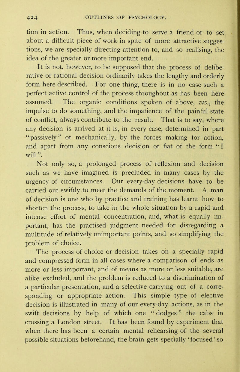 tion in action. Thus, when deciding to serve a friend or to set about a difficult piece of work in spite of more attractive sugges- tions, we are specially directing attention to, and so realising, the idea of the greater or more important end. It is not, however, to be supposed that the process of delibe- rative or rational decision ordinarily takes the lengthy and orderly form here described. For one thing, there is in no case such a perfect active control of the process throughout as has been here assumed. The organic conditions spoken of above, viz.^ the impulse to do something, and the impatience of the painful state of conflict, always contribute to the result. That is to say, where any decision is arrived at it is, in every case, determined in part passively or mechanically, by the forces making for action, and apart from any conscious decision or fiat of the form  I will Not only so, a prolonged process of reflexion and decision such as we have imagined is precluded in many cases by the urgency of circumstances. Our every-day decisions have to be carried out swiftly to meet the demands of the moment. A man of decision is one who by practice and training has learnt how to shorten the process, to take in the whole situation by a rapid and intense effort of mental concentration, and, what is equally im- portant, has the practised judgment needed for disregarding a multitude of relatively unimportant points, and so simplifying the problem of choice. The process of choice or decision takes on a specially rapid and compressed form in all cases where a comparison of ends as more or less important, and of means as more or less suitable, are alike excluded, and the problem is reduced to a discrimination of a particular presentation, and a selective carrying out of a corre- sponding or appropriate action. This simple type of elective decision is illustrated in many of our every-day actions, as in the swift decisions by help of which one dodges the cabs in crossing a London street. It has been found by experiment that when there has been a certain mental rehearsing of the several possible situations beforehand, the brain gets specially 'focused' so