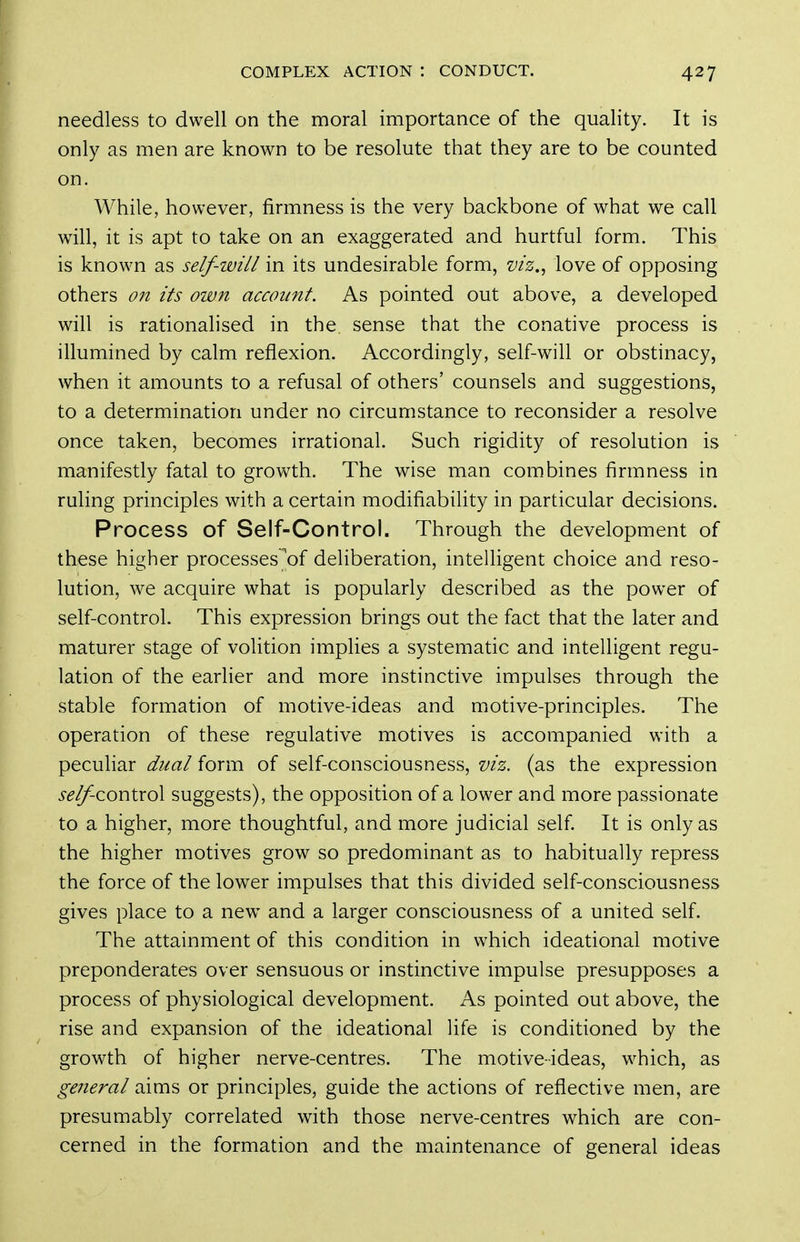needless to dwell on the moral importance of the quality. It is only as men are known to be resolute that they are to be counted on. While, however, firmness is the very backbone of what we call wiW, it is apt to take on an exaggerated and hurtful form. This is known as self-will in its undesirable form, viz.^ love of opposing others on its own account. As pointed out above, a developed will is rationalised in the sense that the conative process is illumined by calm reflexion. Accordingly, self-will or obstinacy, when it amounts to a refusal of others' counsels and suggestions, to a determination under no circumstance to reconsider a resolve once taken, becomes irrational. Such rigidity of resolution is manifestly fatal to growth. The wise man combines firmness in ruling principles with a certain modifiabiUty in particular decisions. Process of Self-Control. Through the development of these higher processes^of deliberation, intelligent choice and reso- lution, we acquire what is popularly described as the power of self-control. This expression brings out the fact that the later and maturer stage of volition implies a systematic and intelligent regu- lation of the earlier and more instinctive impulses through the stable formation of motive-ideas and motive-principles. The operation of these regulative motives is accompanied with a peculiar dual form of self-consciousness, viz. (as the expression i-^^control suggests), the opposition of a lower and more passionate to a higher, more thoughtful, and more judicial self It is only as the higher motives grow so predominant as to habitually repress the force of the lower impulses that this divided self-consciousness gives place to a new and a larger consciousness of a united self. The attainment of this condition in which ideational motive preponderates over sensuous or instinctive impulse presupposes a process of physiological development. As pointed out above, the rise and expansion of the ideational life is conditioned by the growth of higher nerve-centres. The motive-ideas, which, as general aims or principles, guide the actions of reflective men, are presumably correlated with those nerve-centres which are con- cerned in the formation and the maintenance of general ideas