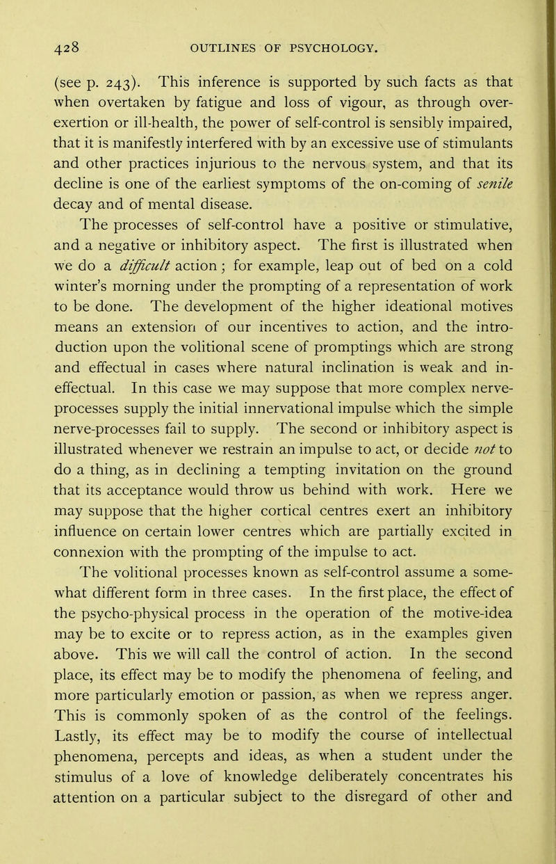 (see p. 243). This inference is supported by such facts as that when overtaken by fatigue and loss of vigour, as through over- exertion or ill-health, the power of self-control is sensibly impaired, that it is manifestly interfered with by an excessive use of stimulants and other practices injurious to the nervous system, and that its decline is one of the earliest symptoms of the on-coming of senile decay and of mental disease. The processes of self-control have a positive or stimulative, and a negative or inhibitory aspect. The first is illustrated when we do a difficult action; for example, leap out of bed on a cold winter's morning under the prompting of a representation of work to be done. The development of the higher ideational motives means an extension of our incentives to action, and the intro- duction upon the volitional scene of promptings which are strong and effectual in cases where natural inclination is weak and in- effectual. In this case we may suppose that more complex nerve- processes supply the initial innervational impulse which the simple nerve-processes fail to supply. The second or inhibitory aspect is illustrated whenever we restrain an impulse to act, or decide Jiot to do a thing, as in declining a tempting invitation on the ground that its acceptance would throw us behind with work. Here we may suppose that the higher cortical centres exert an inhibitory influence on certain lower centres which are partially excited in connexion with the prompting of the impulse to act. The volitional processes known as self-control assume a some- what different form in three cases. In the first place, the efi^ectof the psycho-physical process in the operation of the motive-idea may be to excite or to repress action, as in the examples given above. This we will call the control of action. In the second place, its effect may be to modify the phenomena of feeling, and more particularly emotion or passion, as when we repress anger. This is commonly spoken of as the control of the feelings. Lastly, its effect may be to modify the course of intellectual phenomena, percepts and ideas, as when a student under the stimulus of a love of knowledge dehberately concentrates his attention on a particular subject to the disregard of other and