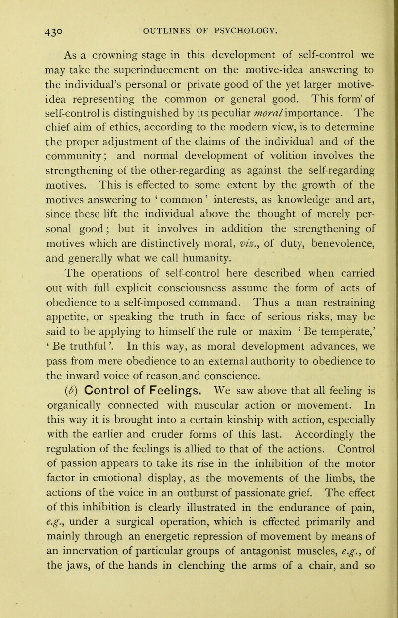 43° As a crowning stage in this development of self-control we may take the superinducement on the motive-idea answering to the individual's personal or private good of the yet larger motive- idea representing the common or general good. This form' of self-control is distinguished by its peculiar /wnz/importance. The chief aim of ethics, according to the modern view, is to determine the proper adjustment of the claims of the individual and of the community; and normal development of volition involves the strengthening of the other-regarding as against the self-regarding motives. This is effected to some extent by the growth of the motives answering to ' common' interests, as knowledge and art, since these hft the individual above the thought of merely per- sonal good; but it involves in addition the strengthening of motives which are distinctively moral, viz.^ of duty, benevolence, and generally what we call humanity. The operations of self-control here described when carried out with full explicit consciousness assume the form of acts of obedience to a self-imposed command. Thus a man restraining appetite, or speaking the truth in face of serious risks, may be said to be applying to himself the rule or maxim ' Be temperate,' ' Be truthful'. In this way, as moral development advances, we pass from mere obedience to an external authority to obedience to the inward voice of reason, and conscience. {b) Control of Feelings. We saw above that all feeHng is organically connected with muscular action or movement. In this way it is brought into a certain kinship with action, especially with the earlier and cruder forms of this last. Accordingly the regulation of the feelings is allied to that of the actions. Control of passion appears to take its rise in the inhibition of the motor factor in emotional display, as the movements of the limbs, the actions of the voice in an outburst of passionate grief. The effect of this inhibition is clearly illustrated in the endurance of pain, e.g.^ under a surgical operation, which is effected primarily and mainly through an energetic repression of movement by means of an innervation of particular groups of antagonist muscles, e.g., of the jaws, of the hands in clenching the arms of a chair, and so