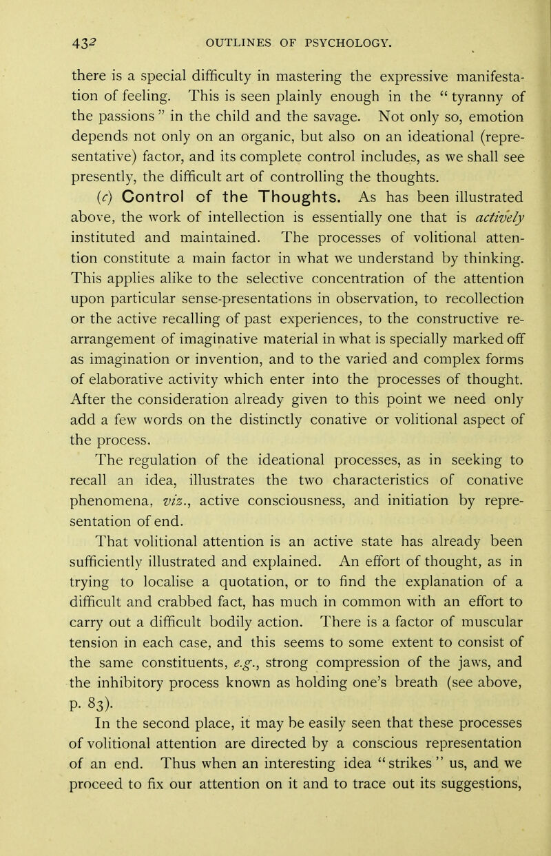there is a special difficulty in mastering the expressive manifesta- tion of feeling. This is seen plainly enough in the  tyranny of the passions  in the child and the savage. Not only so, emotion depends not only on an organic, but also on an ideational (repre- sentative) factor, and its complete control includes, as we shall see presently, the difficult art of controlling the thoughts. {c) Control of the Thoughts. As has been illustrated above, the work of intellection is essentially one that is actively instituted and maintained. The processes of volitional atten- tion constitute a main factor in what we understand by thinking. This applies alike to the selective concentration of the attention upon particular sense-presentations in observation, to recollection or the active recalhng of past experiences, to the constructive re- arrangement of imaginative material in what is specially marked off as imagination or invention, and to the varied and complex forms of elaborative activity which enter into the processes of thought. After the consideration already given to this point we need only add a few words on the distinctly conative or vohtional aspect of the process. The regulation of the ideational processes, as in seeking to recall an idea, illustrates the two characteristics of conative phenomena, viz., active consciousness, and initiation by repre- sentation of end. That volitional attention is an active state has already been sufficiently illustrated and explained. An effort of thought, as in trying to locahse a quotation, or to find the explanation of a difficult and crabbed fact, has much in common with an effort to carry out a difficult bodily action. There is a factor of muscular tension in each case, and this seems to some extent to consist of the same constituents, e.g., strong compression of the jaws, and the inhibitory process known as holding one's breath (see above, P- 83). In the second place, it may be easily seen that these processes of volitional attention are directed by a conscious representation of an end. Thus when an interesting idea strikes  us, and we proceed to fix our attention on it and to trace out its suggestions,