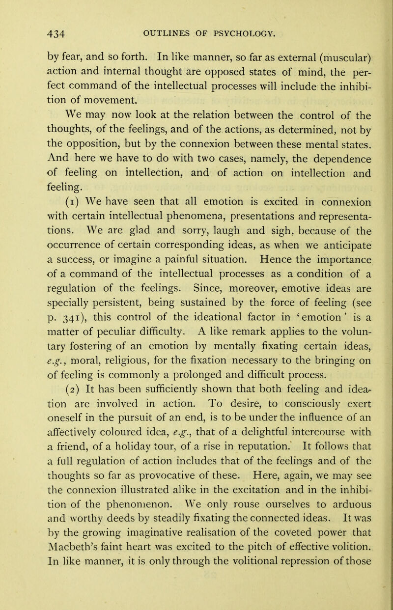 by fear, and so forth. In like manner, so far as external (muscular) action and internal thought are opposed states of mind, the per- fect command of the intellectual processes will include the inhibi- tion of movement. We may now look at the relation between the control of the thoughts, of the feelings, and of the actions, as determined, not by the opposition, but by the connexion between these mental states. And here we have to do with two cases, namely, the dependence of feeling on intellection, and of action on intellection and feeUng. (1) We have seen that all emotion is excited in connexion with certain intellectual phenomena, presentations and representa- tions. We are glad and sorry, laugh and sigh, because of the occurrence of certain corresponding ideas, as when we anticipate a success, or imagine a painful situation. Hence the importance of a command of the intellectual processes as a condition of a regulation of the feelings. Since, moreover, emotive ideas are specially persistent, being sustained by the force of feeling (see p. 341), this control of the ideational factor in 'emotion' is a matter of pecuHar difficulty. A like remark applies to the volun- tary fostering of an emotion by mentally fixating certain ideas, e.g., moral, religious, for the fixation necessary to the bringing on of feeling is commonly a prolonged and difficult process. (2) It has been sufficiently shown that both feeling and idea- tion are involved in action. To desire, to consciously exert oneself in the pursuit of an end, is to be under the influence of an affectively coloured idea, e.g., that of a delightful intercourse with a friend, of a holiday tour, of a rise in reputation. It follows that a full regulation of action includes that of the feelings and of the thoughts so far as provocative of these. Here, again, we may see the connexion illustrated alike in the excitation and in the inhibi- tion of the phenomenon. We only rouse ourselves to arduous and worthy deeds by steadily fixating the connected ideas. It was by the growing imaginative realisation of the coveted power that Macbeth's faint heart was excited to the pitch of effective volition. In like manner, it is only through the volitional repression of those