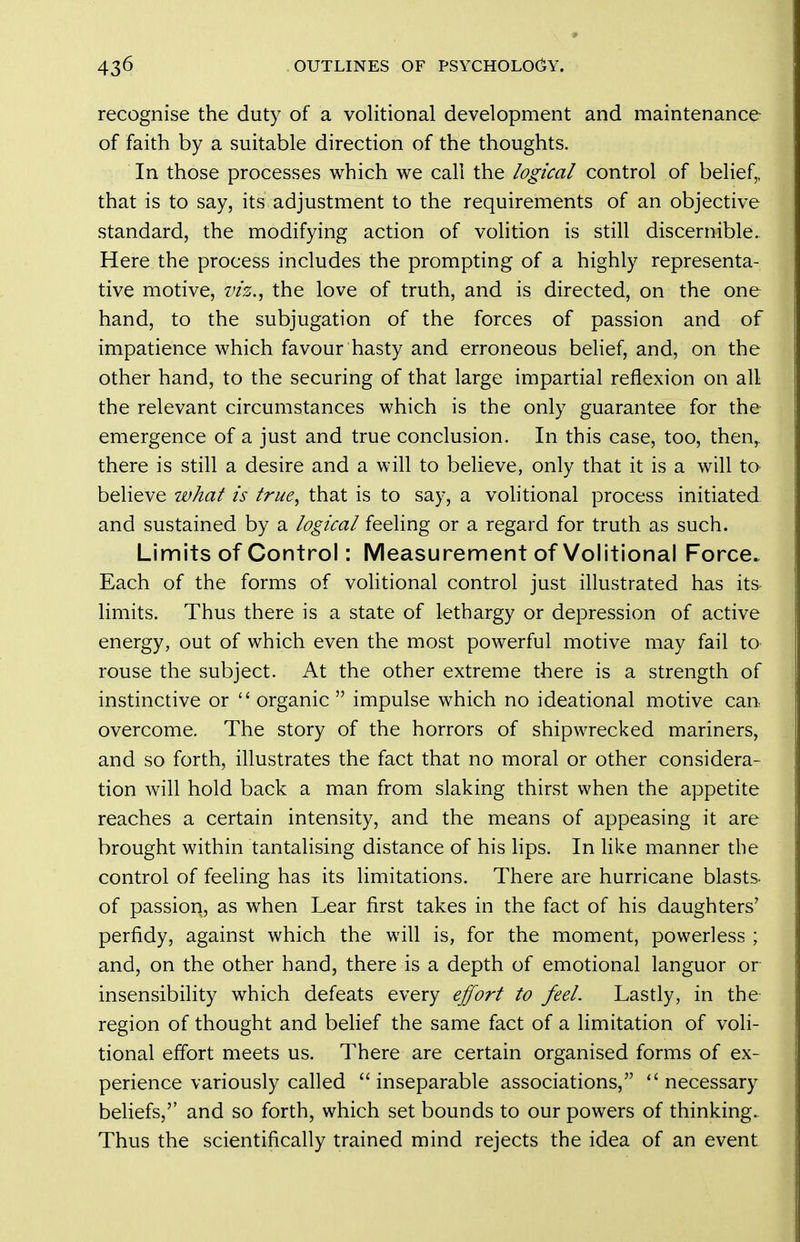 recognise the duty of a volitional development and maintenance of faith by a suitable direction of the thoughts. In those processes which we call the logical control of belief,, that is to say, its adjustment to the requirements of an objective standard, the modifying action of volition is still discernible. Here the process includes the prompting of a highly representa- tive motive, w's., the love of truth, and is directed, on the one hand, to the subjugation of the forces of passion and of impatience which favour hasty and erroneous behef, and, on the other hand, to the securing of that large impartial reflexion on all the relevant circumstances which is the only guarantee for the emergence of a just and true conclusion. In this case, too, then,, there is still a desire and a will to believe, only that it is a will to believe what is true, that is to say, a volitional process initiated and sustained by a logical feeling or a regard for truth as such. Limits of Control: Measurement of Volitional Force. Each of the forms of volitional control just illustrated has its- limits. Thus there is a state of lethargy or depression of active energy, out of which even the most powerful motive may fail to rouse the subject. At the other extreme there is a strength of instinctive or  organic  impulse which no ideational motive can overcome. The story of the horrors of shipwrecked mariners, and so forth, illustrates the fact that no moral or other considera- tion will hold back a man from slaking thirst when the appetite reaches a certain intensity, and the means of appeasing it are brought within tantalising distance of his lips. In like manner the control of feeling has its limitations. There are hurricane blasts- of passion, as when Lear first takes in the fact of his daughters' perfidy, against which the will is, for the moment, powerless ; and, on the other hand, there is a depth of emotional languor or insensibility which defeats every effort to feel. Lastly, in the region of thought and behef the same fact of a hmitation of voli- tional effort meets us. There are certain organised forms of ex- perience variously called inseparable associations, necessary beliefs,'' and so forth, which set bounds to our powers of thinking. Thus the scientifically trained mind rejects the idea of an event