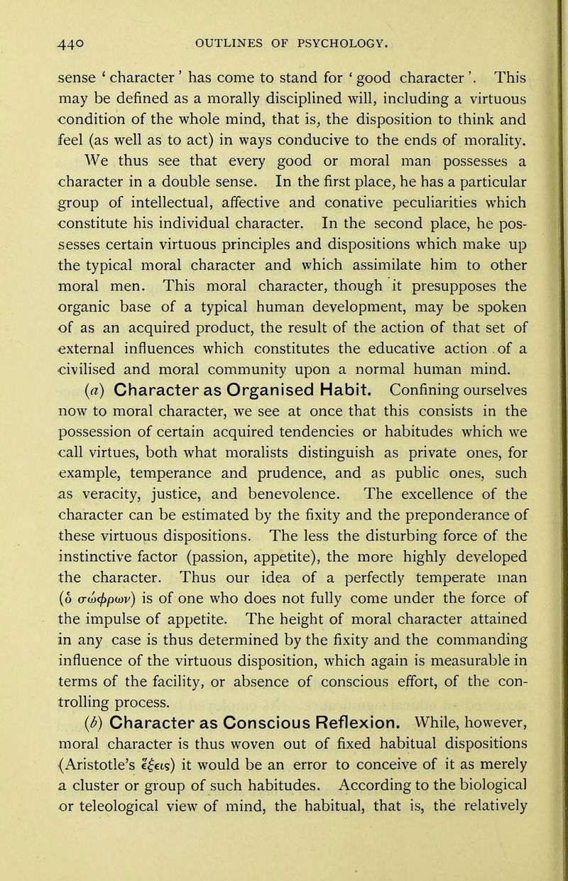 sense ' character ' has come to stand for ' good character '. This may be defined as a morally disciplined will, including a virtuous condition of the whole mind, that is^ the disposition to think and feel (as well as to act) in ways conducive to the ends of morahty. We thus see that every good or moral man possesses a character in a double sense. In the first place, he has a particular group of intellectual, affective and conative peculiarities which constitute his individual character. In the second place, he pos- sesses certain virtuous principles and dispositions which make up the typical moral character and which assimilate him to other moral men. This moral character, though it presupposes the organic base of a typical human development, may be spoken of as an acquired product, the result of the action of that set of external influences which constitutes the educative action of a civihsed and moral community upon a normal human mind. {a) Character as Organised Habit. Confining ourselves now to moral character, we see at once that this consists in the possession of certain acquired tendencies or habitudes which we call virtues, both what moralists distinguish as private ones, for example, temperance and prudence, and as public ones, such as veracity, justice, and benevolence. The excellence of the character can be estimated by the fixity and the preponderance of these virtuous dispositions. The less the disturbing force of the instinctive factor (passion, appetite), the more highly developed the character. Thus our idea of a perfectly temperate man (6 (TU)(f>po)v) is of one who does not fully come under the force of the impulse of appetite. The height of moral character attained in any case is thus determined by the fixity and the commanding influence of the virtuous disposition, which again is measurable in terms of the facility, or absence of conscious effort, of the con- trolhng process. (d) Character as Conscious Reflexion. While, however, moral character is thus woven out of fixed habitual dispositions (Aristotle's c^cts) it would be an error to conceive of it as merely a cluster or group of such habitudes. According to the biological or teleological view of mind, the habitual, that is, the relatively