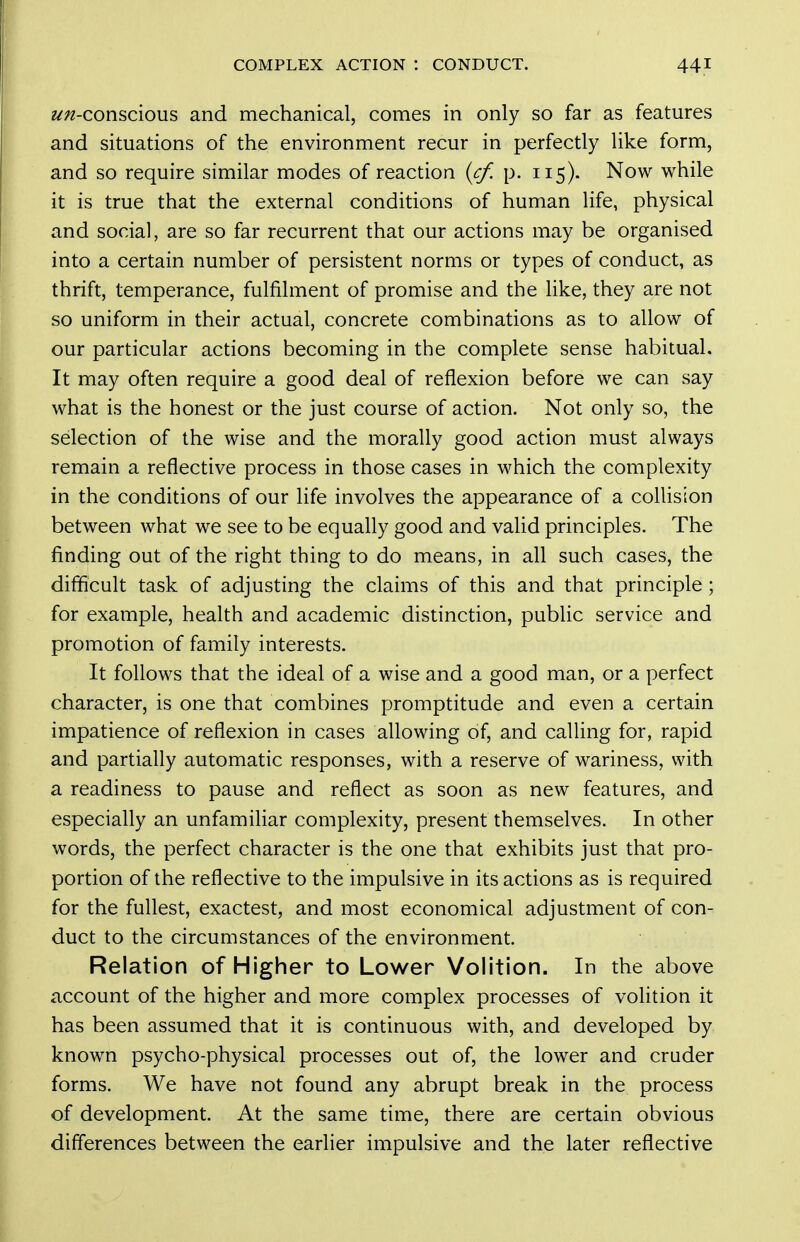 z^/z-conscious and mechanical, comes in only so far as features and situations of the environment recur in perfectly like form, and so require similar modes of reaction {cf, p. 115). Now while it is true that the external conditions of human life, physical and social, are so far recurrent that our actions may be organised into a certain number of persistent norms or types of conduct, as thrift, temperance, fulfilment of promise and the like, they are not so uniform in their actual, concrete combinations as to allow of our particular actions becoming in the complete sense habitual. It may often require a good deal of reflexion before we can say what is the honest or the just course of action. Not only so, the selection of the wise and the morally good action must always remain a reflective process in those cases in which the complexity in the conditions of our life involves the appearance of a collision between what we see to be equally good and valid principles. The finding out of the right thing to do means, in all such cases, the difficult task of adjusting the claims of this and that principle; for example, health and academic distinction, public service and promotion of family interests. It follows that the ideal of a wise and a good man, or a perfect character, is one that combines promptitude and even a certain impatience of reflexion in cases allowing of, and calling for, rapid and partially automatic responses, with a reserve of wariness, with a readiness to pause and reflect as soon as new features, and especially an unfamiliar complexity, present themselves. In other words, the perfect character is the one that exhibits just that pro- portion of the reflective to the impulsive in its actions as is required for the fullest, exactest, and most economical adjustment of con- duct to the circumstances of the environment. Relation of Higher to Lower Volition. In the above account of the higher and more complex processes of volition it has been assumed that it is continuous with, and developed by known psycho-physical processes out of, the lower and cruder forms. We have not found any abrupt break in the process of development. At the same time, there are certain obvious differences between the earlier impulsive and the later reflective