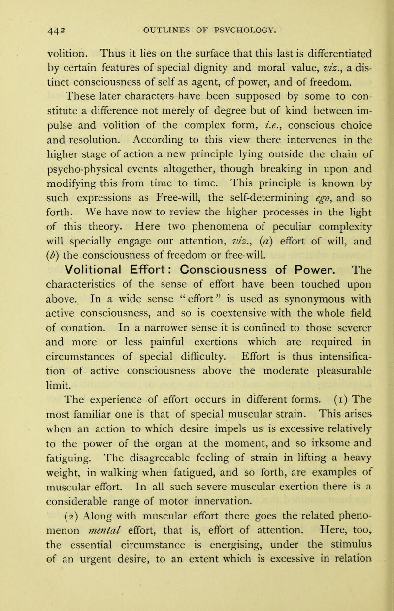 volition. Thus it lies on the surface that this last is differentiated by certain features of special dignity and moral value, viz.^ a dis- tinct consciousness of self as agent, of power, and of freedom. These later characters have been supposed by some to con- stitute a difference not merely of degree but of kind between im- pulse and volition of the complex form, i.e., conscious choice and resolution. According to this view there intervenes in the higher stage of action a new principle lying outside the chain of psycho-physical events altogether, though breaking in upon and modifying this from time to time. This principle is known by such expressions as Free-will, the self-determining ego, and so forth. We have now to review the higher processes in the light of this theory. Here two phenomena of peculiar complexity wall specially engage our attention, viz.., (a) effort of will, and {/?) the consciousness of freedom or free-will. Volitional Effort: Consciousness of Power. The characteristics of the sense of effort have been touched upon above. In a wide sense  effort is used as synonymous with active consciousness, and so is coextensive with the whole field of conation. In a narrower sense it is confined to those severer and more or less painful exertions which are required in circumstances of special difficulty. Effort is thus intensifica- tion of active consciousness above the moderate pleasurable limit. The experience of effort occurs in different forms, (i) The most familiar one is that of special muscular strain. This arises when an action to which desire impels us is excessive relatively to the power of the organ at the moment, and so irksome and fatiguing. The disagreeable feeling of strain in lifting a heavy weight, in walking when fatigued, and so forth, are examples of muscular effort. In all such severe muscular exertion there is a considerable range of motor innervation. (2) Along with muscular effort there goes the related pheno- menon metital effort, that is, effort of attention. Here, too, the essential circumstance is energising, under the stimulus of an urgent desire, to an extent which is excessive in relation