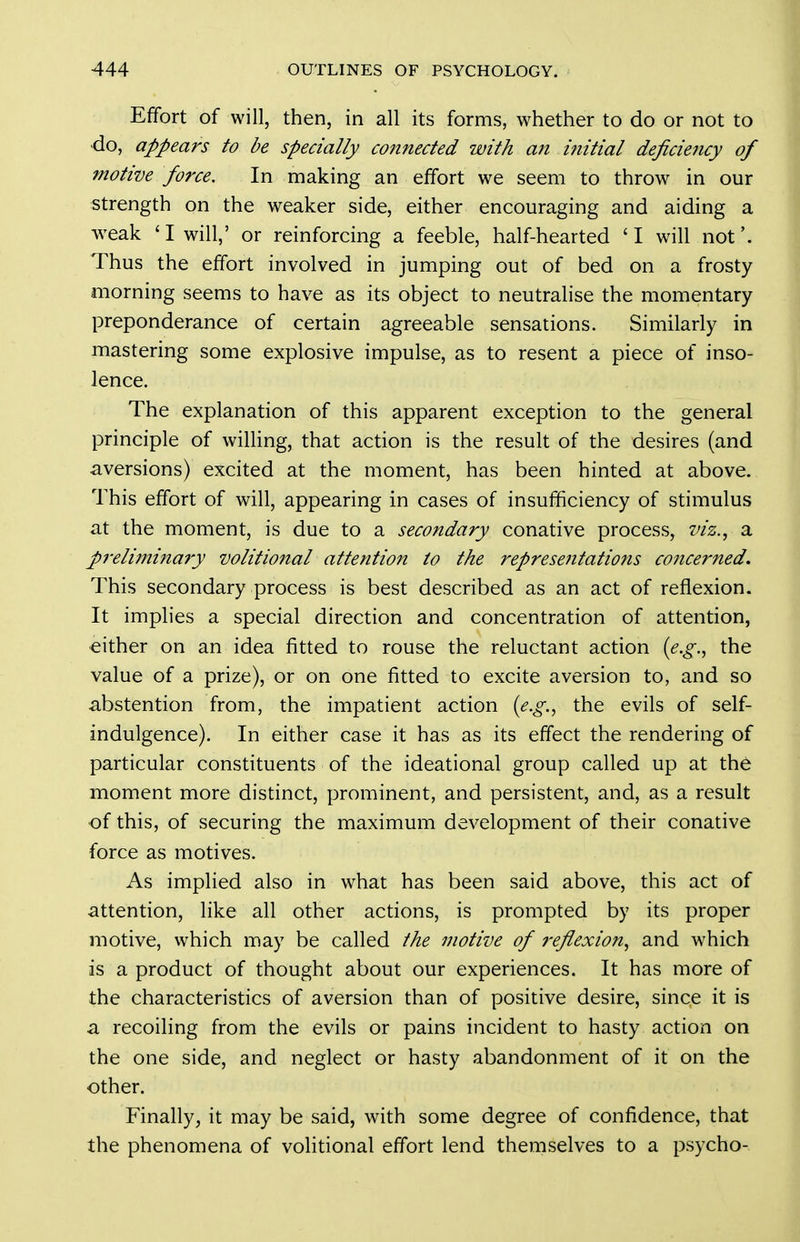 Effort of will, then, in all its forms, whether to do or not to do, appears to be specially connected with an initial deficiency of motive force. In making an effort we seem to throw in our strength on the weaker side, either encouraging and aiding a weak 'I will,' or reinforcing a feeble, half-hearted 'I will not'. Thus the effort involved in jumping out of bed on a frosty morning seems to have as its object to neutralise the momentary preponderance of certain agreeable sensations. Similarly in mastering some explosive impulse, as to resent a piece of inso- lence. The explanation of this apparent exception to the general principle of willing, that action is the result of the desires (and aversions) excited at the moment, has been hinted at above. This effort of will, appearing in cases of insufficiency of stimulus at the moment, is due to a secondary conative process, viz.^ a pi-elimina7'y volitional attention to the representations concerned. This secondary process is best described as an act of reflexion. It implies a special direction and concentration of attention, either on an idea fitted to rouse the reluctant action [e.g.^ the value of a prize), or on one fitted to excite aversion to, and so abstention from, the impatient action {e.g.^ the evils of self- indulgence). In either case it has as its effect the rendering of particular constituents of the ideational group called up at th6 moment more distinct, prominent, and persistent, and, as a result of this, of securing the maximum development of their conative force as motives. As implied also in what has been said above, this act of attention, like all other actions, is prompted by its proper motive, which may be called the motive of reflexion., and which is a product of thought about our experiences. It has more of the characteristics of aversion than of positive desire, since it is a recoiling from the evils or pains incident to hasty action on the one side, and neglect or hasty abandonment of it on the other. Finally, it may be said, with some degree of confidence, that the phenomena of volitional effort lend themselves to a psycho-