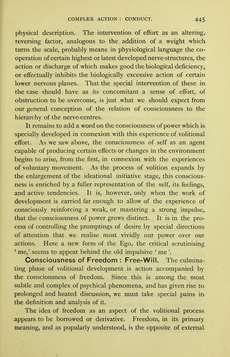 physical description. The intervention of effort as an altering, reversing factor, analogous to the, addition of a weight which turns the scale, probably means in physiological language the co- operation of certain highest or latest developed nerve-structures, the action or discharge of which makes good the biological deficiency,, or effectually inhibits the biologically excessive action of certain lower nervous planes. That the special intervention of these in. the case should have as its concomitant a sense of effort, of obstruction to be overcome, is just what we should expect from our general conception of the relation of consciousness to the hierarchy of the nerve-centres. It remains to add a word on the consciousness of power which is- specially developed in connexion with this experience of volitional effort. As we saw above, the consciousness of self as an agent capable of producing certain effects or changes in the environment begins to arise, from the first, in connexion with the experiences of voluntary movement. As the process of volition expands by the enlargement of the ideational initiative stage, this conscious- ness is enriched by a fuller representation of the self, its feelings, and active tendencies. It is, however, only when the work of development is carried far enough to allow of the experience of consciously reinforcing a weak, or mastering a strong impulse, that the consciousness of power grows distinct. It is in the pro- cess of controlling the promptings of desire by special directions of attention that we realise most vividly our power over our actions. Here a new form of the Ego, the critical scrutinising * me,' seems to appear behind the old impulsive ' me '. Consciousness of Freedom : Free-Will. The culmina- ting phase of volitional development is action accompanied by the consciousness of freedom. Since this is among the most subtle and complex of psychical phenomena, and has given rise to prolonged and heated discussion, we must take special pains in. the definition and analysis of it. The idea of freedom as an aspect of the volitional process, appears to be borrowed or derivative. Freedom, in its primary meaning, and as popularly understood, is the opposite of external.