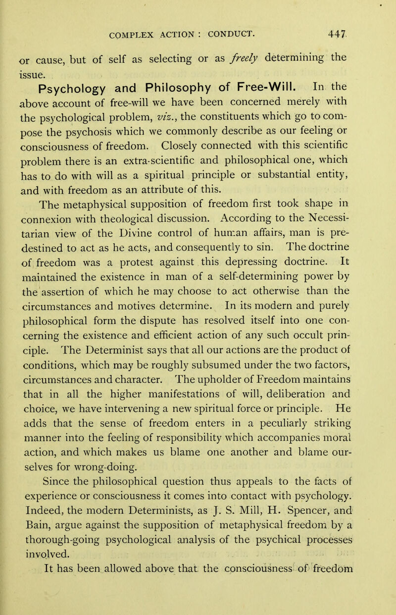 or cause, but of self as selecting or as freely determining the issue. Psychology and Philosophy of Free-Will. In the above account of free-will we have been concerned merely with the psychological problem, viz,, the constituents which go to com- pose the psychosis which we commonly describe as our feeling or consciousness of freedom. Closely connected with this scientific problem there is an extra-scientific and philosophical one, which has to do with will as a spiritual principle or substantial entity, and with freedom as an attribute of this. The metaphysical supposition of freedom first took shape in connexion with theological discussion. According to the Necessi- tarian view of the Divine control of human affairs, man is pre- destined to act as he acts, and consequently to sin. The doctrine of freedom was a protest against this depressing doctrine. It maintained the existence in man of a self-determining power by the assertion of which he may choose to act otherwise than the circumstances and motives determine. In its modern and purely philosophical form the dispute has resolved itself into one con- cerning the existence and efficient action of any such occult prin- ciple. The Determinist says that all our actions are the product of conditions, which may be roughly subsumed under the two factors, circumstances and character. The upholder of Freedom maintains that in all the higher manifestations of will, deliberation and choice, we have intervening a new spiritual force or principle. He adds that the sense of freedom enters in a peculiarly striking manner into the feeling of responsibility which accompanies moral action, and which makes us blame one another and blame our- selves for wrong-doing. Since the philosophical question thus appeals to the facts of experience or consciousness it comes into contact with psychology. Indeed, the modern Determinists, as J. S. Mill, H. Spencer, and Bain, argue against the supposition of metaphysical freedom by a thorough-going psychological analysis of the psychical processes involved. It has been allowed above that the consciousness of freedom