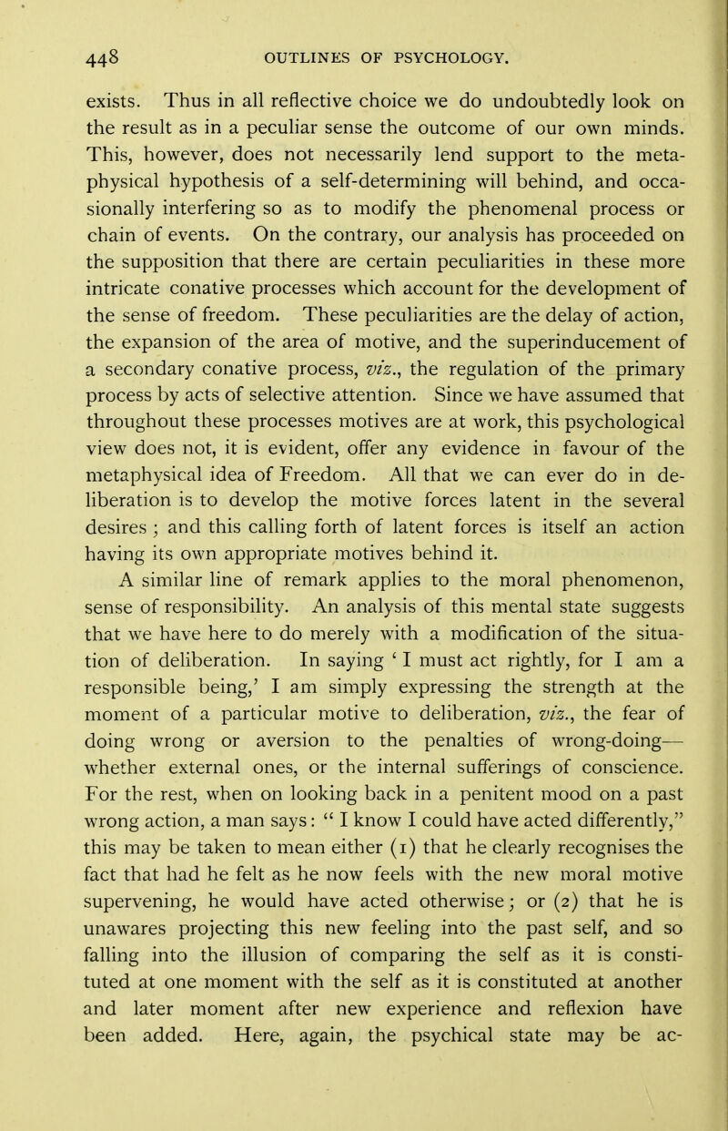 exists. Thus in all reflective choice we do undoubtedly look on the result as in a peculiar sense the outcome of our own minds. This, however, does not necessarily lend support to the meta- physical hypothesis of a self-determining will behind, and occa- sionally interfering so as to modify the phenomenal process or chain of events. On the contrary, our analysis has proceeded on the supposition that there are certain peculiarities in these more intricate conative processes which account for the development of the sense of freedom. These peculiarities are the delay of action, the expansion of the area of motive, and the superinducement of a secondary conative process, viz.^ the regulation of the primary process by acts of selective attention. Since we have assumed that throughout these processes motives are at work, this psychological view does not, it is evident, offer any evidence in favour of the metaphysical idea of Freedom. All that we can ever do in de- liberation is to develop the motive forces latent in the several desires ; and this calling forth of latent forces is itself an action having its own appropriate motives behind it. A similar line of remark applies to the moral phenomenon, sense of responsibility. An analysis of this mental state suggests that we have here to do merely wdth a modification of the situa- tion of deliberation. In saying ' I must act rightly, for I am a responsible being,' I am simply expressing the strength at the moment of a particular motive to deliberation, viz.^ the fear of doing wrong or aversion to the penalties of wrong-doing— whether external ones, or the internal sufferings of conscience. For the rest, when on looking back in a penitent mood on a past wTong action, a man says:  I know I could have acted differently, this may be taken to mean either (i) that he clearly recognises the fact that had he felt as he now feels with the new moral motive supervening, he would have acted otherwise; or (2) that he is unawares projecting this new feeling into the past self, and so falling into the illusion of comparing the self as it is consti- tuted at one moment with the self as it is constituted at another and later moment after new experience and reflexion have been added. Here, again, the psychical state may be ac-