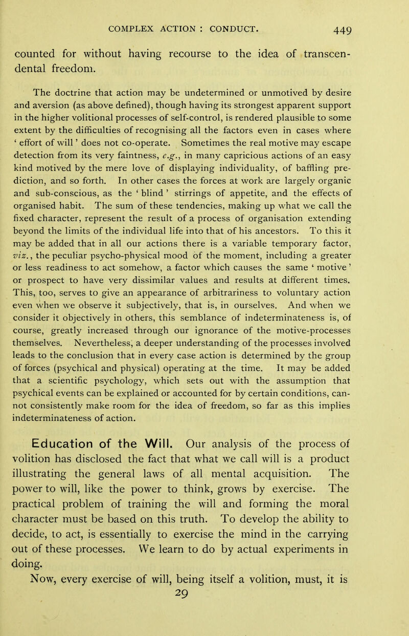 counted for without having recourse to the idea of transcen- dental freedom. The doctrine that action may be undetermined or unmotived by desire and aversion (as above defined), though having its strongest apparent support in the higher voHtional processes of self-control, is rendered plausible to some extent by the difficulties of recognising all the factors even in cases where ' effort of will' does not co-operate. Sometimes the real motive may escape detection from its very faintness, e.g., in many capricious actions of an easy kind motived by the mere love of displaying individuality, of baffling pre- diction, and so forth. In other cases the forces at work are largely organic and sub-conscious, as the ' blind ' stirrings of appetite, and the effects of organised habit. The sum of these tendencies, making up what we call the fixed character, represent the result of a process of organisation extending beyond the limits of the individual life into that of his ancestors. To this it may be added that in all our actions there is a variable temporary factor, viz., the peculiar psycho-physical mood of the moment, including a greater or less readiness to act somehow, a factor which causes the same ' motive' or prospect to have very dissimilar values and results at different times. This, too, serves to give an appearance of arbitrariness to voluntary action even when we observe it subjectively, that is, in ourselves. And w^hen we consider it objectively in others, this semblance of indeterminateness is, of course, greatly increased through our ignorance of the motive-processes themselves. Nevertheless, a deeper understanding of the processes involved leads to the conclusion that in every case action is determined by the group of forces (psychical and physical) operating at the time. It may be added that a scientific psychology, which sets out with the assumption that psychical events can be explained or accounted for by certain conditions, can- not consistently make room for the idea of freedom, so far as this implies indeterminateness of action. Education of the Will. Our analysis of the process of volition has disclosed the fact that what we call will is a product illustrating the general laws of all mental acquisition. The power to will, like the power to think, grov/s by exercise. The practical problem of training the will and forming the moral character must be based on this truth. To develop the ability to decide, to act, is essentially to exercise the mind in the carrying out of these processes. We learn to do by actual experiments in doing. Now, every exercise of will, being itself a volition, must, it is 29