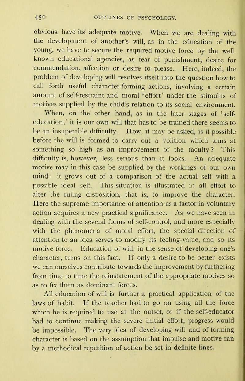 obvious, have its adequate motive. When we are deahng with the development of another's will, as in the education of the young, we have to secure the required motive force by the well- known educational agencies, as fear of punishment, desire for commendation, affection or desire to please. Here, indeed, the problem of developing will resolves itself into the question how to call forth useful character-forming actions, involving a certain amount of self-restraint and moral 'effort' under the stimulus of motives supplied by the child's relation to its social environment. When, on the other hand, as in the later stages of 'self- education,' it is our own will that has to be trained there seems to be an insuperable difficulty. How, it may be asked, is it possible before the will is formed to carry out a volition which aims at something so high as an improvement of the faculty ? This difficulty is, however, less serious than it looks. An adequate motive may in this case be supplied by the workings of our own mind: it grows out of a comparison of the actual self with a possible ideal self. This situation is illustrated in all effort to alter the ruling disposition, that is, to improve the character. Here the supreme importance of attention as a factor in voluntary action acquires a new practical significance. As we have seen in dealing with the several forms of self-control, and more especially with the phenomena of moral effort, the special direction of attention to an idea serves to modify its feeling-value, and so its motive force. Education of will, in the sense of developing one's character, turns on this fact. If only a desire to be better exists we can ourselves contribute towards the improvement by furthering from time to time the reinstatement of the appropriate motives so as to fix them as dominant forces. All education of will is further a practical application of the laws of habit. If the teacher had to go on using all the force which he is required to use at the outset, or if the self-educator had to continue making the severe initial effort, progress would be impossible. The very idea of developing will and of forming character is based on the assumption that impulse and motive can by a methodical repetition of action be set in definite lines.