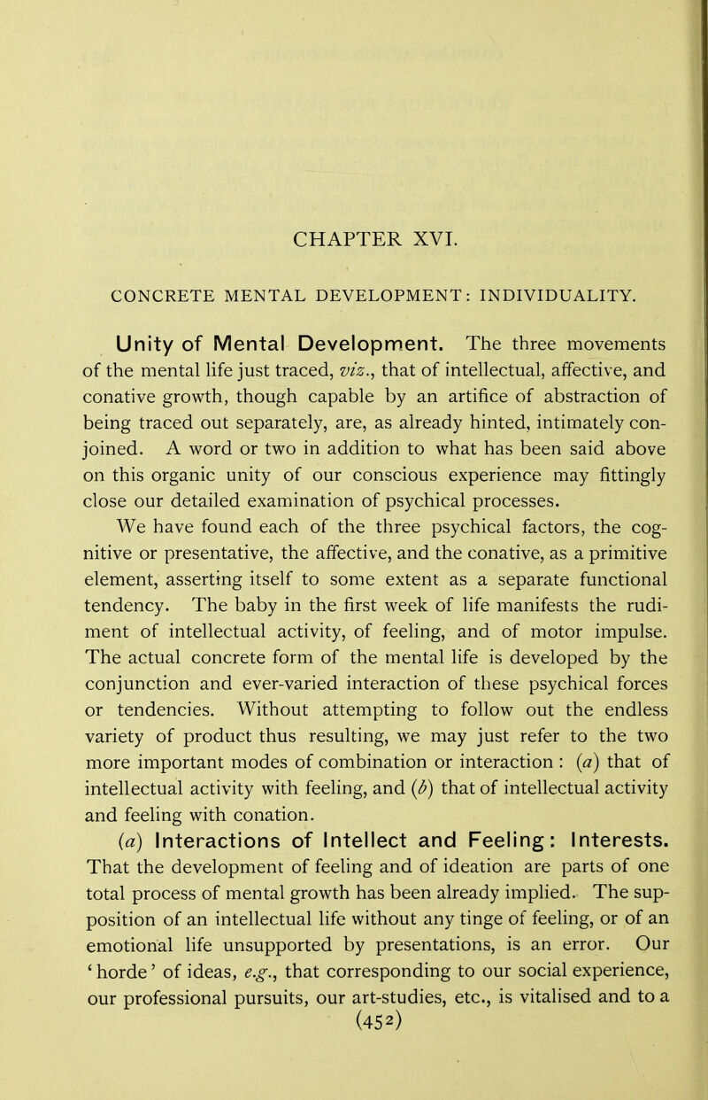 CHAPTER XVI. CONCRETE MENTAL DEVELOPMENT: INDIVIDUALITY. Unity of Mental Development. The three movements of the mental Ufe just traced, viz.^ that of intellectual, affective, and conative growth, though capable by an artifice of abstraction of being traced out separately, are, as already hinted, intimately con- joined. A word or two in addition to what has been said above on this organic unity of our conscious experience may fittingly close our detailed examination of psychical processes. We have found each of the three psychical factors, the cog- nitive or presentative, the affective, and the conative, as a primitive element, asserting itself to some extent as a separate functional tendency. The baby in the first week of life manifests the rudi- ment of intellectual activity, of feeling, and of motor impulse. The actual concrete form of the mental life is developed by the conjunction and ever-varied interaction of these psychical forces or tendencies. Without attempting to follow out the endless variety of product thus resulting, we may just refer to the two more important modes of combination or interaction : (^7) that of intellectual activity with feeling, and {b) that of intellectual activity and feeling with conation. {d) Interactions of Intellect and Feeling: Interests. That the development of feeling and of ideation are parts of one total process of mental growth has been already implied. The sup- position of an intellectual life without any tinge of feeling, or of an emotional life unsupported by presentations, is an error. Our ' horde' of ideas, e.g.^ that corresponding to our social experience, our professional pursuits, our art-studies, etc., is vitalised and to a