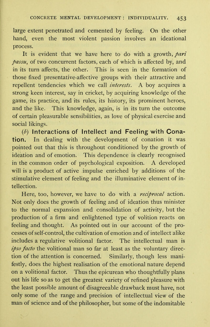 large extent penetrated and cemented by feeling. On the other hand, even the most violent passion involves an ideational process. It is evident that we have here to do with a growth,/rtin passu, of two concurrent factors, each of which is affected by, and in its turn affects, the other. This is seen in the formation of those fixed presentative-affective groups with their attractive and repellent tendencies which we call interests. A boy acquires a strong keen interest, say in cricket, by acquiring knowledge of the game, its practice, and its rules, its history, its prominent heroes, and the like. This knowledge, again, is in its turn the outcome of certain pleasurable sensibilities, as love of physical exercise and social likings. {d) Interactions of Intellect and Feeling with Cona- tion. In dealing with the development of conation it was pointed out that this is throughout conditioned by the growth of ideation and of emotion. This dependence is clearly recognised in the common order of psychological exposition. A developed will is a product of active impulse enriched by additions of the stimulative element of feeling and the illuminative element of in- tellection. Here, too, however, we have to do with a reciprocal action. Not only does the growth of feeling and of ideation thus minister to the normal expansion and consolidation of activity, but the production of a firm and enlightened type of volition reacts on feeling and thought. As pointed out in our account of the pro- cesses of self-control, the cultivation of emotion and of intellect alike includes a regulative volitional factor. The intellectual man is ipso facto the volitional man so far at least as the voluntary direc- tion of the attention is concerned. Similarly, though less mani- festly, does the highest realisation of the emotional nature depend on a volitional factor. Thus the epicurean who thoughtfully plans out his life so as to get the greatest variety of refined pleasure with the least possible amount of disagreeable drawback must have, not only some of the range and precision of intellectual view of the man of science and of the philosopher, but some of the indomitable