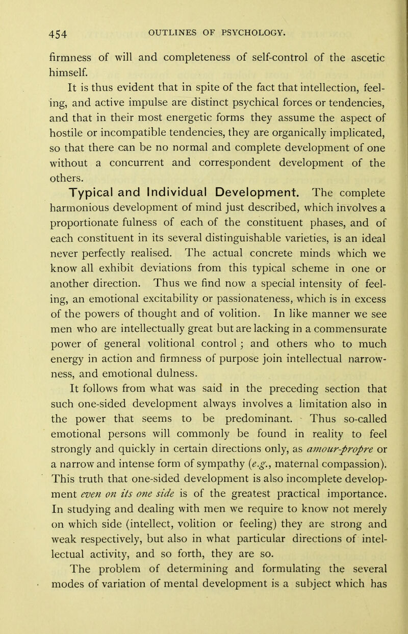 firmness of will and completeness of self-control of the ascetic himself. It is thus evident that in spite of the fact that intellection, feel- ing, and active impulse are distinct psychical forces or tendencies, and that in their most energetic forms they assume the aspect of hostile or incompatible tendencies, they are organically implicated, so that there can be no normal and complete development of one without a concurrent and correspondent development of the others. Typical and Individual Development. The complete harmonious development of mind just described, which involves a proportionate fulness of each of the constituent phases, and of each constituent in its several distinguishable varieties, is an ideal never perfectly realised. The actual concrete minds which we know all exhibit deviations from this typical scheme in one or another direction. Thus we find now a special intensity of feel- ing, an emotional excitability or passionateness, which is in excess of the powers of thought and of volition. In like manner we see men who are intellectually great but are lacking in a commensurate power of general volitional control; and others who to much energy in action and firmness of purpose join intellectual narrow- ness, and emotional dulness. It follows from what was said in the preceding section that such one-sided development always involves a limitation also in the power that seems to be predominant. Thus so-called emotional persons will commonly be found in reality to feel strongly and quickly in certain directions only, as amour-propre or a narrow and intense form of sympathy {e.g., maternal compassion). This truth that one-sided development is also incomplete develop- ment eveti on its o?ie side is of the greatest practical importance. In studying and dealing with men we require to know not merely on which side (intellect, volition or feeling) they are strong and weak respectively, but also in what particular directions of intel- lectual activity, and so forth, they are so. The problem of determining and formulating the several modes of variation of mental development is a subject which has