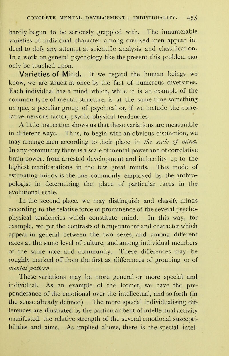 hardly begun to be seriously grappled with. The innumerable varieties of individual character among civilised men appear in- deed to defy any attempt at scientific analysis and classification. In a work on general psychology hke the present this problem can only be touched upon. Varieties of Mind. If we regard the human beings we know, we are struck at once by the fact of numerous diversities. Each individual has a mind which, while it is an example of the common type of mental structure, is at the same time something unique, a peculiar group of psychical or, if we include the corre- lative nervous factor, psycho-physical tendencies. A little inspection shows us that these variations are measurable in different ways. Thus, to begin with an obvious distinction, we may arrange men according to their place in the scale of mind. In any community there is a scale of mental power and of correlative brain-power, from arrested development and imbecihty up to the highest manifestations in the few great minds. This mode of estimating minds is the one commonly employed by the anthro- pologist in determining the place of particular races in the evolutional scale. In the second place, we may distinguish and classify minds according to the relative force or prominence of the several psycho- physical tendencies which constitute mind. In this way, for example, we get the contrasts of temperament and character which appear in general between the two sexes, and among different races at the same level of culture, and among individual members of the same race and community. These differences may be roughly marked off from the first as differences of grouping or of 7nental pattei'n. These variations may be more general or more special and individual. As an example of the former, we have the pre- ponderance of the emotional over the intellectual, and so forth (in the sense already defined). The more special individualising dif- ferences are illustrated by the particular bent of intellectual activity manifested, the relative strength of the several emotional suscepti- bilities and aims. As implied above, there is the special intel-