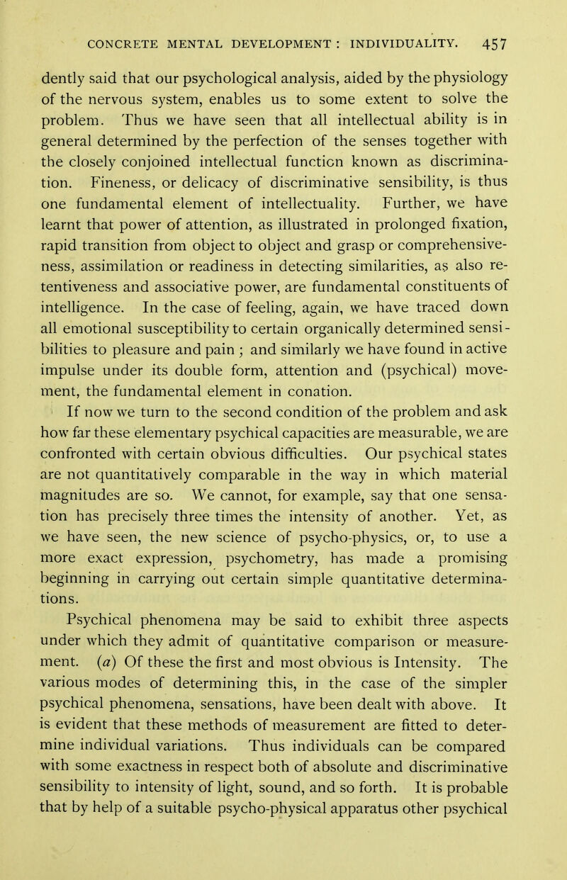 dently said that our psychological analysis, aided by the physiology of the nervous system, enables us to some extent to solve the problem. Thus we have seen that all intellectual ability is in general determined by the perfection of the senses together with the closely conjoined intellectual function known as discrimina- tion. Fineness, or delicacy of discriminative sensibility, is thus one fundamental element of intellectuality. Further, we have learnt that power of attention, as illustrated in prolonged fixation, rapid transition from object to object and grasp or comprehensive- ness, assimilation or readiness in detecting similarities, as also re- tentiveness and associative power, are fundamental constituents of intelligence. In the case of feeling, again, we have traced down all emotional susceptibility to certain organically determined sensi- bilities to pleasure and pain ; and similarly we have found in active impulse under its double form, attention and (psychical) move- ment, the fundamental element in conation. If now we turn to the second condition of the problem and ask how far these elementary psychical capacities are measurable, we are confronted with certain obvious difficulties. Our psychical states are not quantitatively comparable in the way in which material magnitudes are so. We cannot, for example, say that one sensa- tion has precisely three times the intensity of another. Yet, as we have seen, the new science of psycho-physics, or, to use a more exact expression, psychometry, has made a promising beginning in carrying out certain simple quantitative determina- tions. Psychical phenomena may be said to exhibit three aspects under which they admit of quantitative comparison or measure- ment, (a) Of these the first and most obvious is Intensity. The various modes of determining this, in the case of the simpler psychical phenomena, sensations, have been dealt with above. It is evident that these methods of measurement are fitted to deter- mine individual variations. Thus individuals can be compared with some exactness in respect both of absolute and discriminative sensibility to intensity of light, sound, and so forth. It is probable that by help of a suitable psycho-physical apparatus other psychical