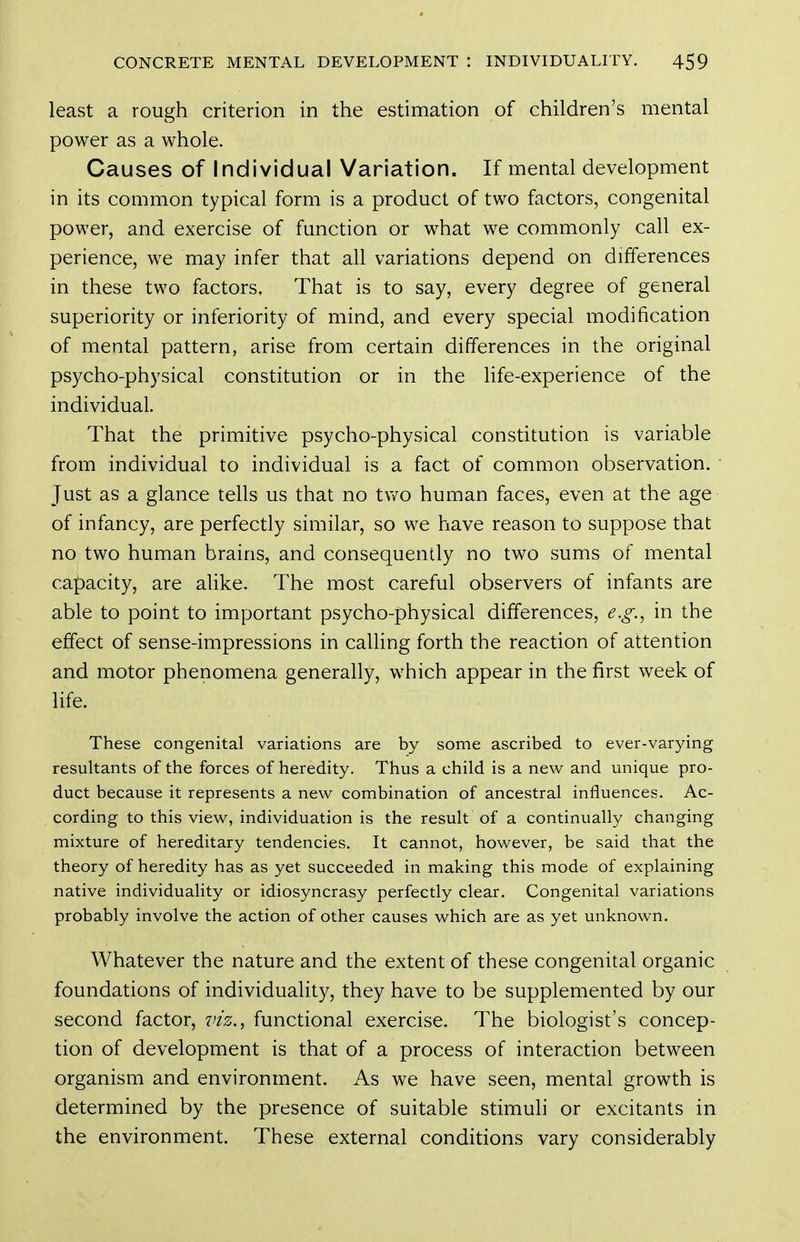 least a rough criterion in the estimation of children's mental power as a whole. Causes of Individual Variation. If mental development in its common typical form is a product of two factors, congenital power, and exercise of function or what we commonly call ex- perience, we may infer that all variations depend on differences in these two factors. That is to say, every degree of general superiority or inferiority of mind, and every special modification of mental pattern, arise from certain differences in the original psycho-physical constitution or in the life-experience of the individual. That the primitive psycho-physical constitution is variable from individual to individual is a fact of common observation. Just as a glance tells us that no tv/o human faces, even at the age of infancy, are perfectly similar, so we have reason to suppose that no two human brains, and consequently no two sums of mental capacity, are alike. The most careful observers of infants are able to point to important psycho-physical differences, e.g., in the effect of sense-impressions in calling forth the reaction of attention and motor phenomena generally, which appear in the first week of life. These congenital variations are by some ascribed to ever-varying resultants of the forces of heredity. Thus a child is a new and unique pro- duct because it represents a new combination of ancestral influences. Ac- cording to this view, individuation is the result of a continually changing mixture of hereditary tendencies. It cannot, however, be said that the theory of heredity has as yet succeeded in making this mode of explaining native individuality or idiosyncrasy perfectly clear. Congenital variations probably involve the action of other causes which are as yet unknown. Whatever the nature and the extent of these congenital organic foundations of individuality, they have to be supplemented by our second factor, viz., functional exercise. The biologist's concep- tion of development is that of a process of interaction between organism and environment. As we have seen, mental growth is determined by the presence of suitable stimuli or excitants in the environment. These external conditions vary considerably