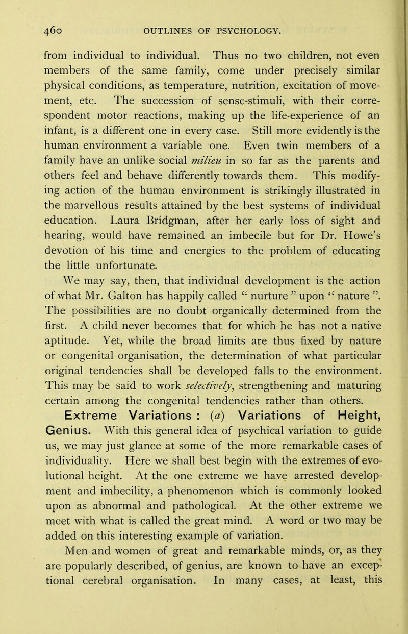 from individual to individual. Thus no two children, not even members of the same family, come under precisely similar physical conditions, as temperature, nutrition, excitation of move- ment, etc. The succession of sense-stimuh, with their corre- spondent motor reactions, making up the Hfe-experience of an infant, is a different one in every case. Still more evidently is the human environment a variable one. Even twin members of a family have an unlike social milieu in so far as the parents and others feel and behave differently towards them. This modify- ing action of the human environment is strikingly illustrated in the marvellous results attained by the best systems of individual education. Laura Bridgman, after her early loss of sight and hearing, would have remained an imbecile but for Dr. Howe's devotion of his time and energies to the problem of educating the little unfortunate. We may say, then, that individual development is the action of what Mr. Galton has happily called nurture  upon  nature . The possibilities are no doubt organically determined from the first. A child never becomes that for which he has not a native aptitude. Yet, while the broad limits are thus fixed by nature or congenital organisation, the determination of what particular original tendencies shall be developed falls to the environment. This may be said to work selectively, strengthening and maturing certain among the congenital tendencies rather than others. Extreme Variations : ia) Variations of Height, Genius. With this general idea of psychical variation to guide us, we may just glance at some of the more remarkable cases of individuality. Here we shall best begin with the extremes of evo- lutional height. At the one extreme we have arrested develop- ment and imbecility, a phenomenon which is commonly looked upon as abnormal and pathological. At the other extreme we meet with what is called the great mind. A word or two may be added on this interesting example of variation. Men and women of great and remarkable minds, or, as they are popularly described, of genius, are known to have an excep- tional cerebral organisation. In many cases, at least, this